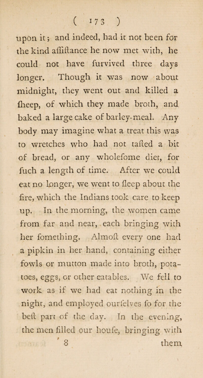 upon it; and indeed, had it not been for the kind affiftance he now met with, he could not have furvived three days longer. Though it was now -about midnight, they went out and killed a fheep, of which they made broth, and baked a large cake of barley-meal. Any body may imagine what a treat this was to wretches who had not rafted a bit of bread, or any wholefome diet, for fuch a length of time. After we could eat no longer, we went to fleep about the fire, which the Indians took care to keep up. In the morning, the women came from far and near, each bringing with her fomething. Almod every one had a pipkin in her hand, containing either fowls or mutton made into broth, pota¬ toes, eggs, or other eatables. We fell to work as if we had eat nothing in the night, and employed ourfelves fo for the befl part of the day. In the evening, the men filled our houfe, bringing with 8 them