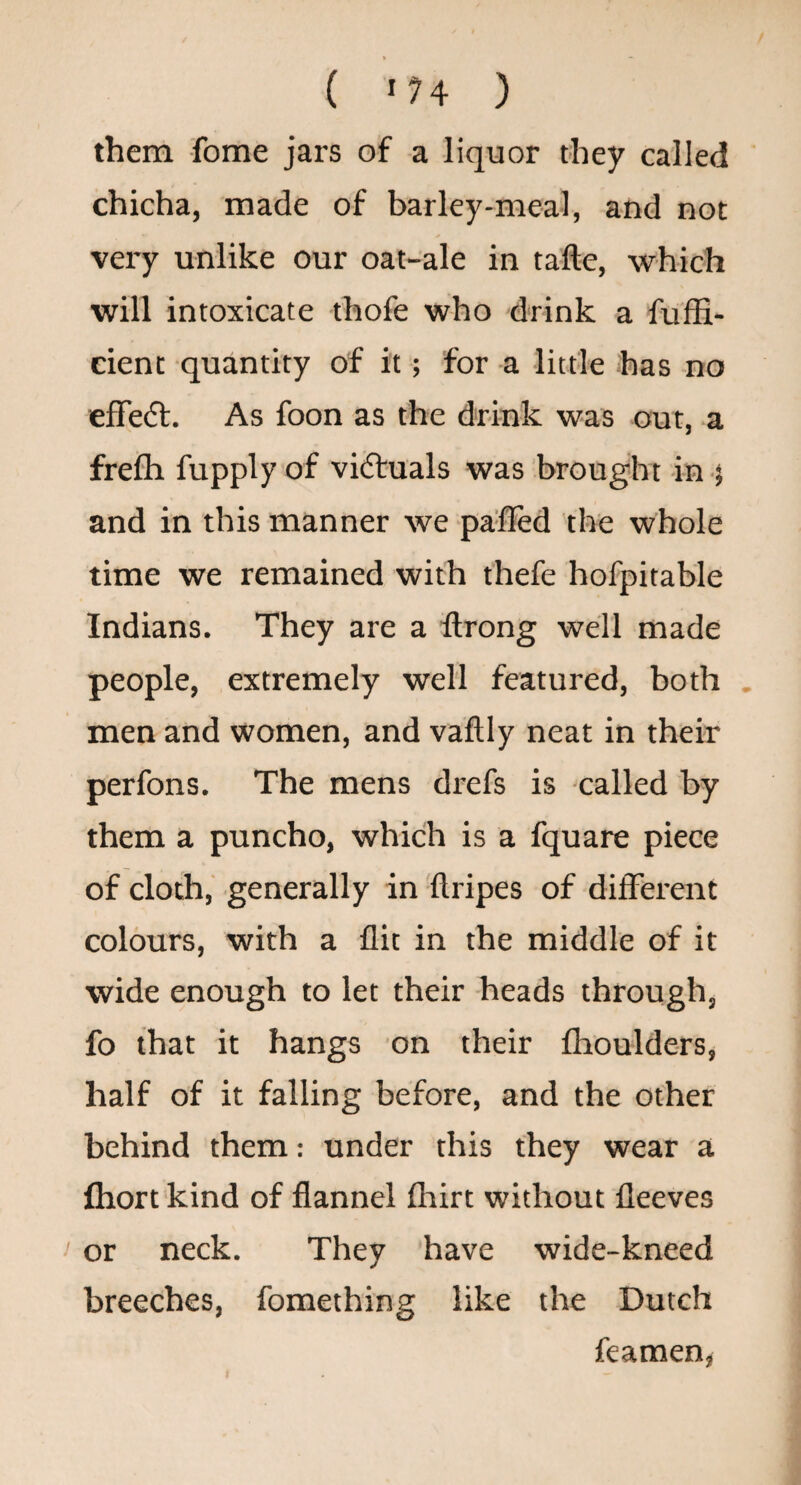 ( >74 ) them fome jars of a liquor they called chicha, made of barley-meal, and not very unlike our oat-ale in tafte, which will intoxicate thofe who drink a fuffi- cient quantity of it; for a little has no efre(fl. As foon as the drink was out, a frefh fupply of vidluals was brought in and in this manner we pa'fled the whole time we remained with thefe hofpitable Indians. They are a flrong well made people, extremely well featured, both . men and women, and vaflly neat in their perfons. The mens drefs is called by them a puncho, which is a fquare piece of cloth, generally in ftripes of different colours, with a flit in the middle of it wide enough to let their heads through, fo that it hangs on their fhoulders, half of it falling before, and the other behind them: under this they wear a fliort kind of flannel fhirt without fleeves or neck. They have wide-kneed breeches, fomething like the Dutch feamen,