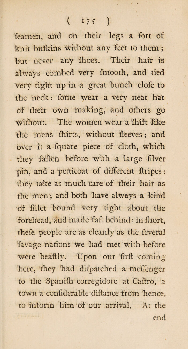 feameh, and on their legs a fort of knit bufkins without any feet to them; but never any fhoes. Their hair is always combed very fmooth, and tied very tight up in a great bunch clofe to the neck: fome wear a very neat hat of their d^n making, and others go without. The women wear a flaift like the mens fliirts, without fleeves; and over it a fquare piece of cloth, which they fallen before with a large -filver pin, and a petticoat of different llripes: they take as much “care of their hair as the men; and both have always a kind ■of 'fillet bound very tight about the forehead, and made faft behind: in fhort, thefe people are as cleanly as the feveral favage nations we had met with before were beaftly. Upon our firfl coming here, they had difpatchcd a meffenger to the Spanilh corregidore at Caftro, a town a confiderable diflance from hence, to inform him Of our arrival. At the end