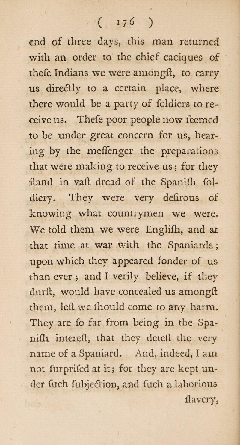 ( 17^ ) end of three days, this man returned with an order to the chief caciques of thefe Indians we were amongft, to carry us diredlly to a certain place, where there would be a party of foldiers to re¬ ceive us. Thefe poor people now feemed to be under great concern for us, hear¬ ing by the meflenger the preparations that were making to receive us •, for they Hand in vaft dread of the Spanifli fol- diery. They were very defirous of knowing what countrymen we were. We told them we were Englifli, and ax that time at war with the Spaniards; upon which they appeared fonder of us than ever ; and I verily believe, if they durft, would have concealed us amongft them, left we fhould come to any harm. They are fo far from being in the Spa- nifti intereft, that they deteft the very name of a Spaniard. And, indeed, I am not furprifed at it; for they are kept un¬ der fuch fubjedlion, and fuch a laborious flavery,