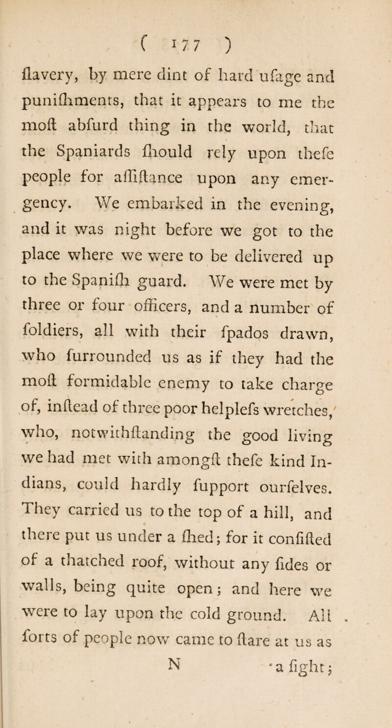 flavery, by mere dint of hard ufage and punifliments, that it appears to me the moft abfurd thing in the Vttorld, that the Spaniards fliould rely upon thefe people for alTiftance upon any emer¬ gency. We embarked in the evening, and it was night before we got to the place where we were to be delivered up to the Spanifh guard. We were met by three or four officers, and a number of foldiers, all with their fpados drawn, who furrounded us as if they had the moll formidable enemy to take charge of, inllead of three poor helplefs wretches,' vyho, notvvithftanding the good living we had met with amongft thefe kind In¬ dians, could hardly fupport ourfelves. They carried us to the top of a hill, and there put us under a ffied; for it confided of a thatched roof, without any fides or walls, being quite open; and here we were to lay upon the cold ground. All forts of people now came to flare at us as N • a fight 5