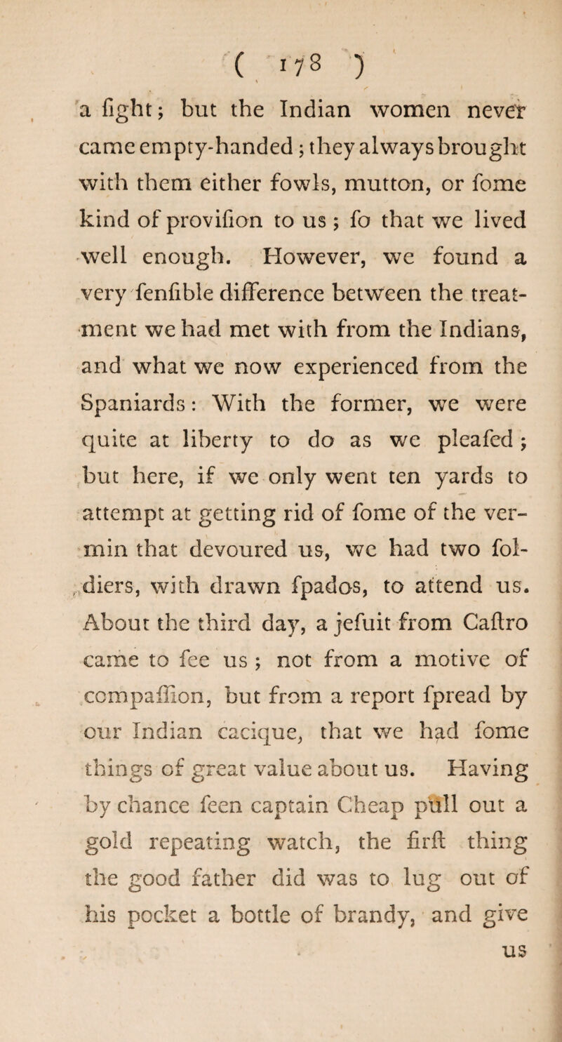 ( '73 ) a fight; but the Indian women never came empty-handed; they always brought with them either fowls, mutton, or feme kind of provifion to us ; fo that we lived well enough. However, we found a very fenfible difference between the treat¬ ment we had met with from the Indians, and what we now experienced from the Spaniards: With the former, we were quite at liberty to do as we pleafed ; ^but here, if we only went ten yards to attempt at getting rid of fome of the ver¬ min that devoured us, Vv^c had two fol- ,,diers, with drawn fpados, to attend us. About the third day, a jefuit from Caftro came to fee us ; not from a motive of cempaffion, but from a report fpread by our Indian cacique, that we had fome things of great value about us. Having by chance feen captain Cheap phll out a gold repeating watch, the firft thing the good father did was to lug out of his pocket a bottle of brandy, and give us