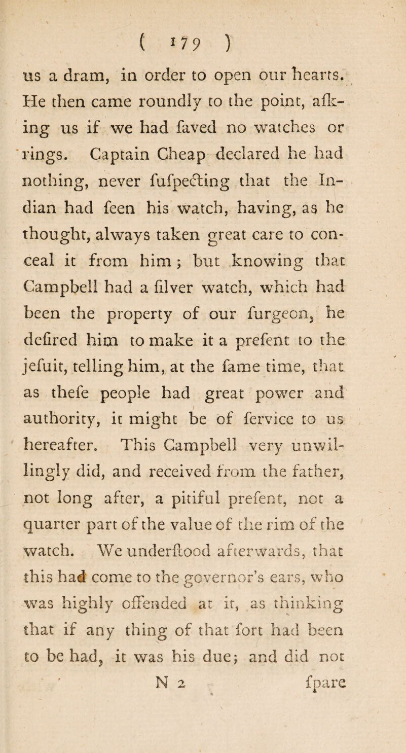 us a dram, in order to open our hearts. He then came roundly to the point, aflc- ing us if we had faved no watches or 'rings. Captain Cheap declared he had nothing, never fufpefting that the In¬ dian had feen his watch, having, as he thought, always taken great care to con¬ ceal it from him ; but knowing that Campbell had a filver watch, which had been the property of our furgeon, he delired him to make it a prefent to the jefuit, telling him, at the fame time, that as thefe people had great power and f authority, it might be of fervice to us hereafter. This Campbell very unwil¬ lingly did, and received from the father, not long after, a pitiful prefent, not a quarter part of the value of the rim of the watch. We underftood afterwards, that this had come to the governor’s ears, who was highly offended at it, as thinking that if any thing of that fort had been to be had, it was his due; and did not N 2 fpare