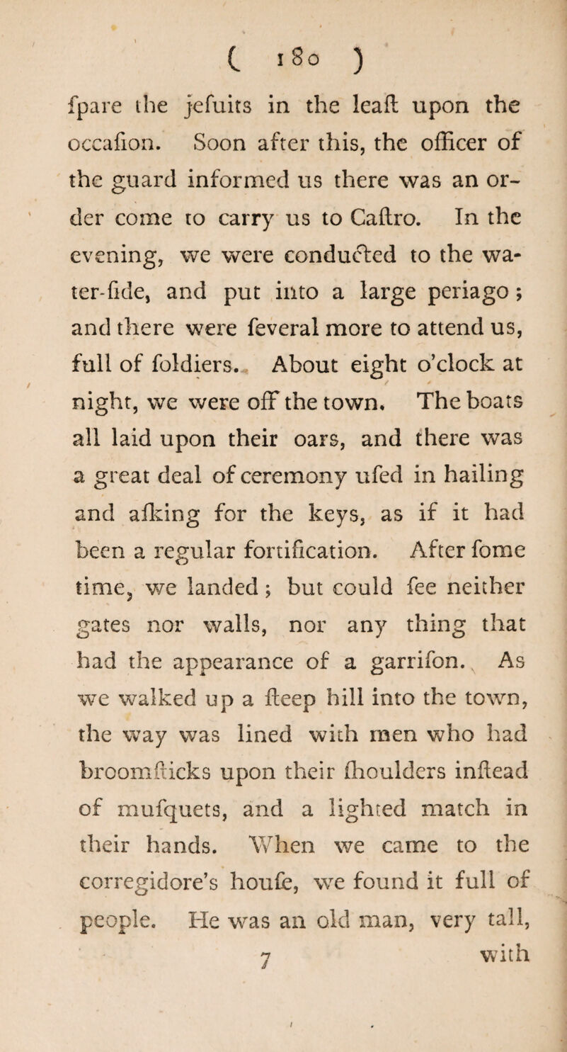 c l8o ) fpare ihe jefuits in the leafl; upon the occafion. Soon after this, the officer of the guard informed us there was an or¬ der come to carry us to Caftro. In the evening, we were conducted to the wa- ter-fide, and put into a large periago; and there were feveral more to attend us, full of foldiers.. About eight o’clock at / * night, we were ofF the town. The boats all laid upon their oars, and there was a great deal of ceremony ufed in hailing and aflving for the keys, as if it had been a regular fortification. After fome timCj we landed; but could fee neither gates nor walls, nor any thing that had the appearance of a garrifon.^ As we walked up a fteep hill into the town, the way was lined with men who had broomfticks upon their Choulders inftead of mufquets, and a lighted match in their hands. When we came to the corregidore’s houfe, we found it full of people. He was an old man, very tall, 7 with /