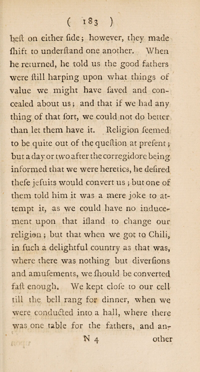 ( <83 ) lieft on either fide; however, they, made fliift to underfland one another. When he returned, he told us the good fathers were ftill harping upon what things of value we might have faved and con¬ cealed about us} and that if we had any thing of that fort, we could not do better than let them have it. Religion feemed to be quite out of the queftion at prefent; but a day or two after the corregidore being informed that we were heretics, he defired thefe jefuits would convert us ; but one of them told him it was a mere joke to at¬ tempt it, as we could have no induce^ ment upon that ifland to change our rdigion ; but that when we got to Chili, in fuch a delightful country as that was, where there was nothing but diverfions and amufements, we llaould be converted fail enough. We kept clofe to our cell- till the bell rang for dinner, when we were conduced into a hall, where there was one table for the fathers, and an^