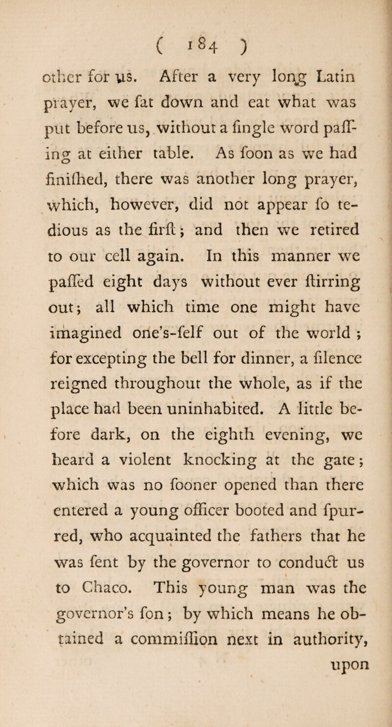 other for us. After a very lon^ Latin prayer, we fat down and eat what was put before us, without a fingle word pair¬ ing at either table. As foon as we had finifhed, there was another long prayer, which, however, did not appear fo te¬ dious as the firft; and then we retired to our cell again. In this manner we paffed eight days without ever ftirring out; all which time one might have imagined one’s-felf out of the w’orld ; for excepting the bell for dinner, a lilence reigned throughout the whole, as if the \ place had been uninhabited. A little be¬ fore dark, on the eighth evening, we heard a violent knocking at the gate; which was no fooner opened than there entered a young officer booted and fpur- red, who acquainted the fathers that he was fent by the governor to condudl us I to Chaco. This young man was the governor’s fon; by which means he ob¬ tained a commiffion next in authority, upon