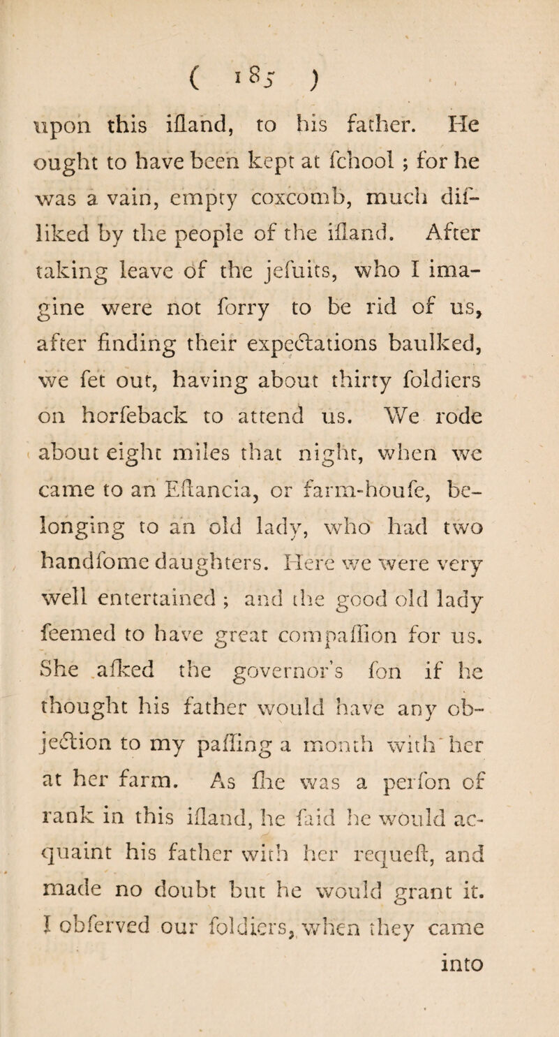 ( 1^5 ) upon this iflahd, to his father. He ought to have been kept at fcbool ; for he was a vain, empty coxcomb, much dif- liked by the people of the ifland. After taking leave of the jefuits, who I ima¬ gine were not forry to be rid of us, after finding their expe6lations baulked, we fet out, having about thirty foldiers on horfeback to attend us. We rode about eight miles that night, when we came to an Efiancia, or farm-houfe, be¬ longing to an old lady, who had two handfome daughters. Here we were very well entertained ; and the good old lady feemed to have great compaffion for us. She .afked the governor’s fon if he thought his father would have any ob- jedlion to my paffing a month with‘her at her farm. As flie was a perfon of rank in this ifland, he faid he would ac¬ quaint his father with her requeft, and made no doubt but he would grant it. I obferved our foldiers,,when they came into