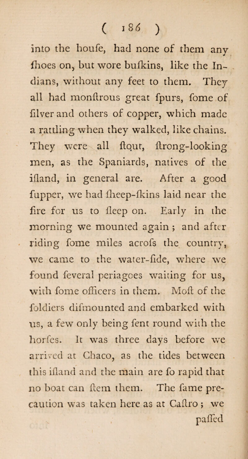 ( 18^ ) into the houfe, had none of them any flioes on, but wore bulkins, like the In¬ dians, without any feet to them. They all had monftrous great fpurs, fome of filver and others of copper, which made a rattling when they walked, like chains. They were all ftqut, ftrong-lookihg men, as the Spaniards, natives of the ijfland, in general are. After a good fupper, we had flieep-fkins laid near the fire for us to fleep on. Early in the morning we mounted again ; and after riding fome miles acrofs the, country, we came to the water-fidc, where we found feveral periagoes waiting for us, with fome officers in them. Moft of the foldiers difmounted and embarked with / us, a few only being fent round with the horfes. It was three days before w^e arrived at Chaco, as the tides between this ifland and the main are fo rapid that no boat can ftem them. The fame pre¬ caution was taken here as at Caflro ; we paffed