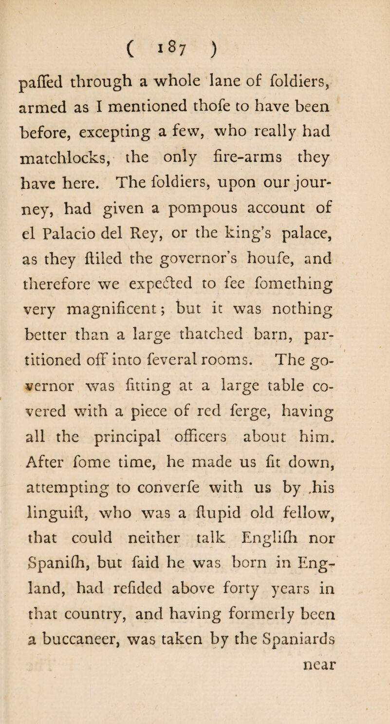 ( ) pafled through a whole lane of foldiers, armed as I mentioned thofe to have been before, excepting a few, who really had matchlocks,- the only fire-arms they have here. The foldiers, upon our jour¬ ney, had given a pompous account of el Palacio del Rey, or the king’s palace, as they filled the governor’s houfe, and therefore we expedled to fee fomething very magnificent; but it was nothing better than a large thatched barn, par¬ titioned off into feveral rooms. The go¬ vernor was fitting at a large table co¬ vered with a piece of red ferge, having all the principal officers about him. After fome time, he made us fit down, attempting to coriverfe with us by .his linguifi, who was a fiupid old fellow, that could neither talk Englifli nor Spaniffi, but faid he was born in Eng¬ land, had refided above forty years in that country, and having formerly been a buccaneer, was taken by the Spaniards near
