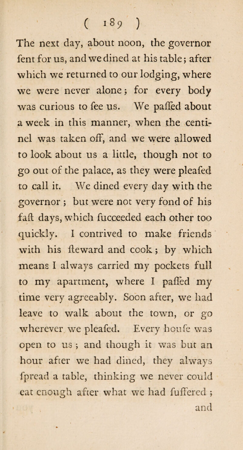 ( -89 ) The next day, about noon, the governor fent for us, and we dined at his table; after which we returned to our lodging, where we were never alone; for every body was curious to fee us. We palled about a week in this manner, when the centi- nel was taken off, and we were allowed to look about us a little, though not to go out of the palace, as they were pleafed to call it. We dined every day with the governor ; but were not very fond of his fall days, which fucceeded each other too quickly. I contrived to make friends with his lleward and cook; by which means I always carried my pockets full to my apartment, where I palled my time very agreeably. Soon after, we had leave to walk about the town, or go wherever we pleafed. Every houfe was open to us; and though it was but an hour after we had dined, they always fpread a table, thinking we never could eat enough after what we had fuffered ; and