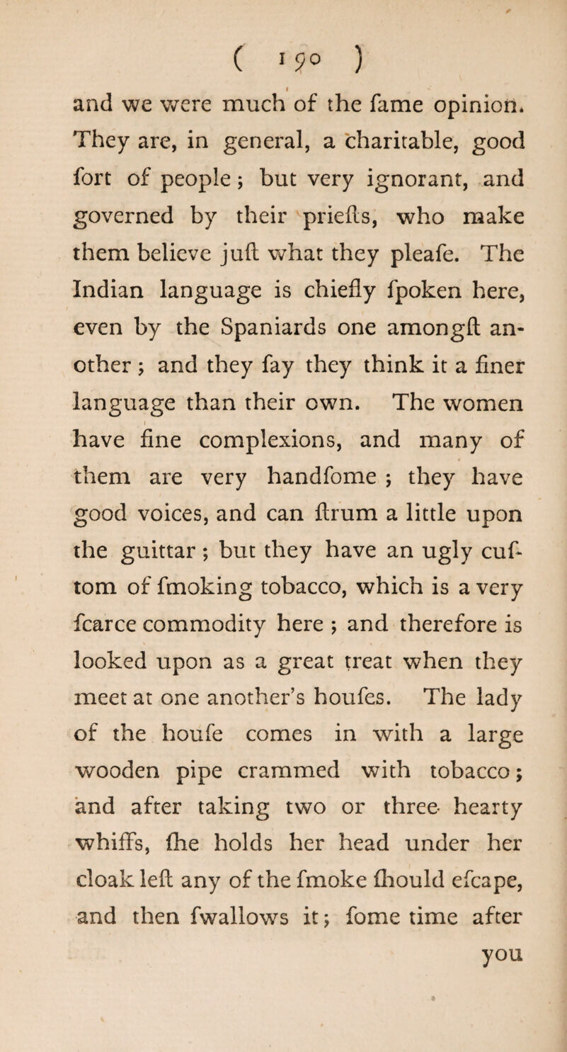( '9° ) I and we v/ere much of the fame opinion. They are, in general, a charitable, good fort of people; but very ignorant, and governed by their priefts, who make them believe juft what they pleafe. The Indian language is chiefly fpoken here, even by the Spaniards one amongft an¬ other ; and they fay they think it a finer language than their own. The women I have fine complexions, and many of them are very handfome ; they have good voices, and can ftrum a little upon the guittar; but they have an ugly cuf- tom of fmoking tobacco, which is a very fcarce commodity here ; and therefore is looked upon as a great treat when they meet at one another’s houfes. The lady of the houfe comes in with a large wooden pipe crammed with tobacco; and after taking two or three hearty whiffs, fhe holds her head under her cloak left any of the fmoke fliould efcape, and then fwallows it; fome time after you