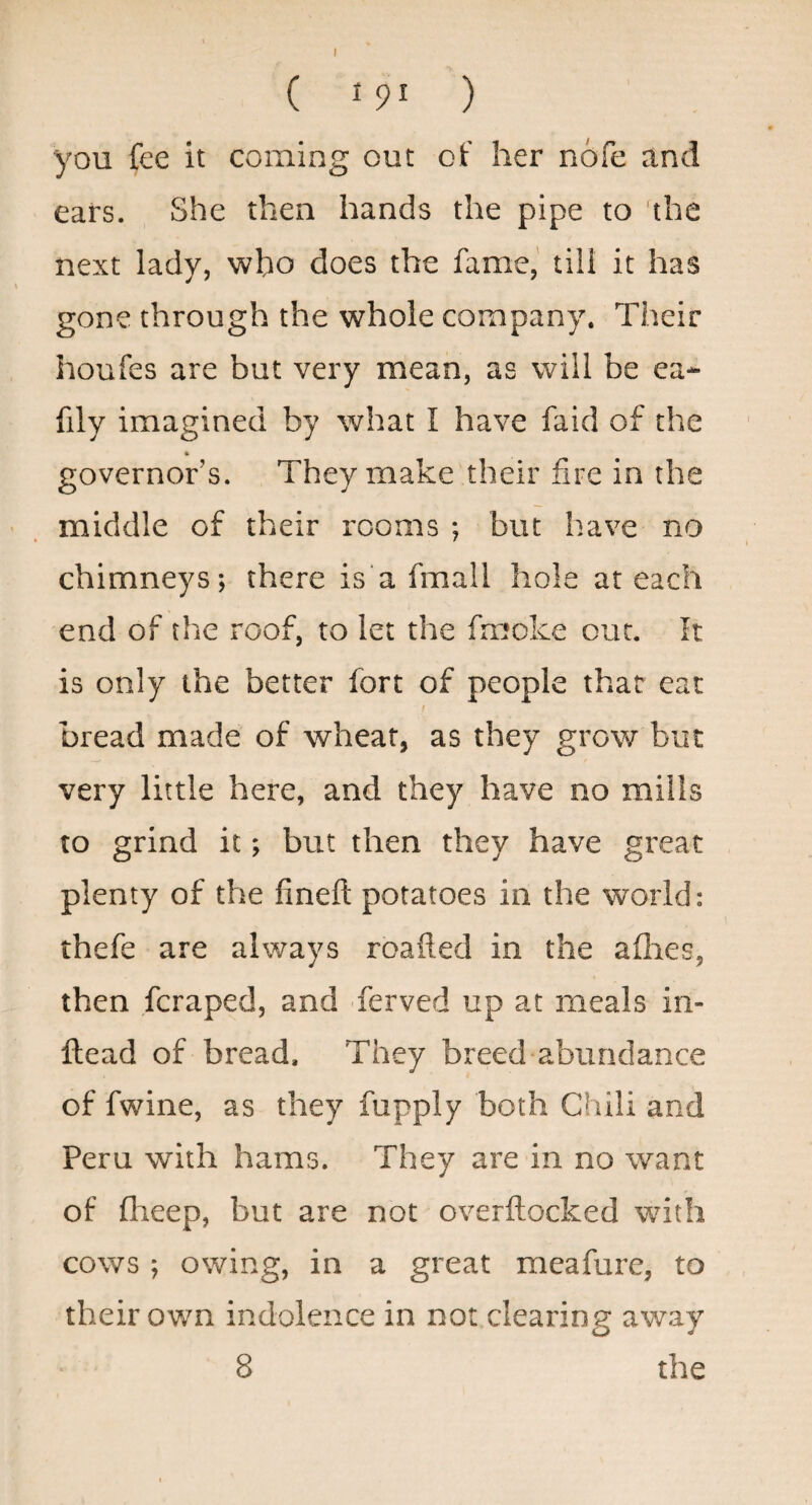 I ( 191 ) you fee it coming out of her nofe and ears. She then hands the pipe to the next lady, who does the fame,' till it has gone through the whole company. Their houfes are but very mean, as will be ea- fily imagined by what I have faid of the governor’s. They make their fire in the middle of their rooms ; but have no chimneys; there is‘a fmall hole at each end of the roof, to let the fmoke out. It is only the better fort of people that eat bread made of wheat, as they grow but very little here, and they have no mills to grind it; but then they have great plenty of the finefi; potatoes in the world: thefe are always roafted in the allies, then fcraped, and ferved up at meals in- ftead of bread. They breed abundance of fwine, as they fupply both Chili and Peru with hams. They are in no want of flieep, but are not overftocked with cows ; owing, in a great meafure, to their own indolence in not clearing away 8 the