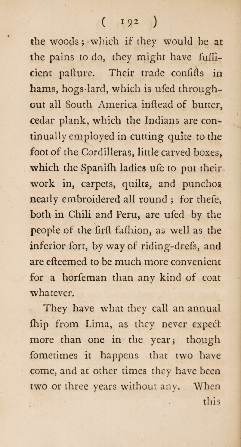 the woods;-which if they would be at the pains to do, they might have fuffi- cient pafture. Their trade confifts in hams, hogs-Iard, which is ufed through¬ out all South America inftead of butter, cedar plank, which the Indians are con¬ tinually employed in cutting quite to the foot of the Cordilleras, little carved boxes, which the Spanifti ladies ufe to put their , work in, carpets, quilts, and punches neatly embroidered all round ; for thefe, both in Chili and Peru, are ufed by the people of the firft fafliion, as well as the inferior fort, by way of riding-drefs, and are efteemed to be much more convenient for a horfeman than any kind of coat whatever. They have what they call an annual fliip from Lima, as they never expert more than one in - the year; though fometimes it happens that two have come, and at other times they have been two or three years without any. When , this