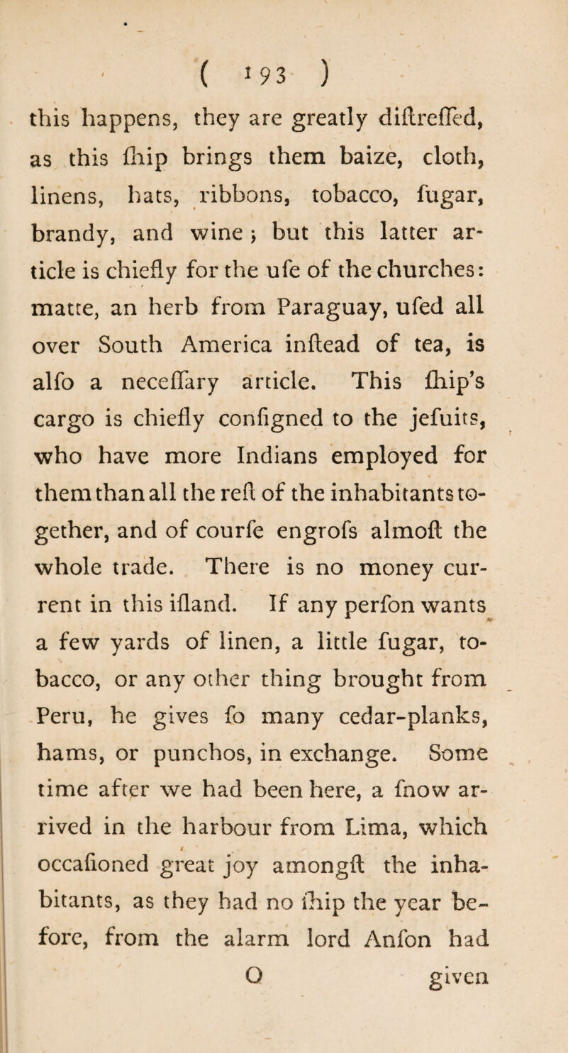 this happens, they are greatly diflrefled, as this Clip brings them baize, cloth, linens, hats, ribbons, tobacco, fugar, brandy, and wine ; but this latter ar¬ ticle is chiefly for the ufe of the churches: matte, an herb from Paraguay, ufed all over South America inftead of tea, is alfo a neceffary article. This fhip’s cargo is chiefly configned to the jefuits, who have more Indians employed for them than all the refl of the inhabitants to¬ gether, and of courfe engrofs almoft the whole trade. There is no money cur¬ rent in this ifland. If any perfon wants a few yards of linen, a little fugar, to¬ bacco, or any other thing brought from -Peru, he gives fo many cedar-planks, hams, or punches, in exchange. Some time after we had been here, a fnow ar¬ rived in the harbour from Lima, which 4 occafioned great joy amongft the inha¬ bitants, as they had no rhip the year be¬ fore, from the alarm lord Anfon had O given