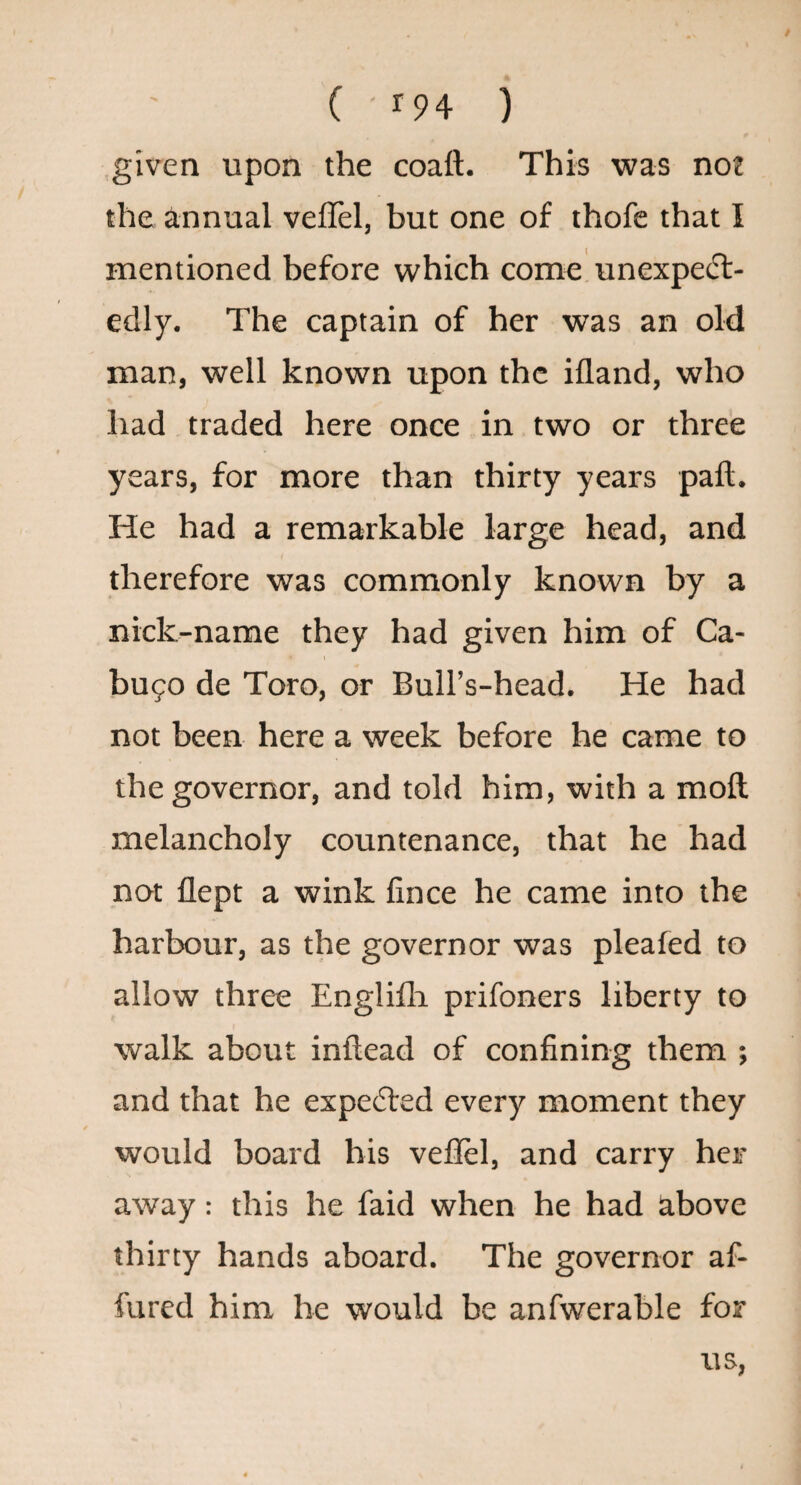 given upon the coaft. This was not the annual veffel, but one of thofe that I mentioned before which come unexpeft- edly. The captain of her was an old man, well known upon the ifland, who had traded here once in two or three years, for more than thirty years paft. He had a remarkable large head, and therefore was commonly known by a nick-name they had given him of Ca- bufo de Toro, or Bull’s-head. He had not been here a week before he came to the governor, and told him, with a moll melancholy countenance, that he had not flept a wink lince he came into the harbour, as the governor was pleafed to allow three Englifli prifoners liberty to walk about inftead of confining them ; and that he expelled every moment they would board bis veflel, and carry her away: this he faid when he had above thirty hands aboard. The governor af- fured him be would be anfwerable for us,