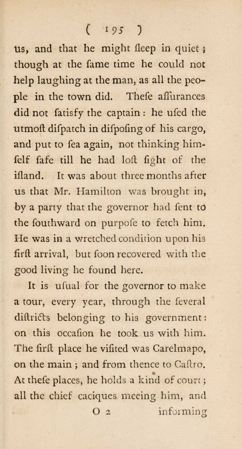 ( ) Us, and that he might deep in quiet 5 though at the fame time he could not help laughing at the man, as all the peo¬ ple in the town did. Thefe afllirances did not fatisfy the captain : he ufed the utmoft difpatch in difpofing of his cargo, and put to fea again, not thinking him- felf fafe till he had loft fight of the ifland. It was about three months after us that Mr. Hamilton was brought in, by a party that the governor had fent to the fouthward on purpofe to fetch him. He was in a wretched condition upon his firft arrival, but foon recovered with tlie good living he found here. It is ufual for the governor to make a tour, every year, through the feveral diftrifts belonging to his government: on this occalion he took us with him. The firft place he vifited was Garelmapo, on t/he main : and from thence to Gaftro, to At thefe places^ he holds a kind of court; all the chief caciques meeing him, and