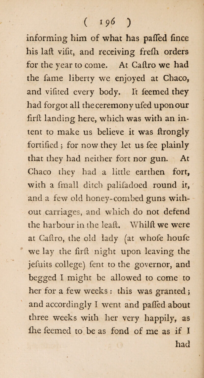 informing him of what has pafled fince his laft vifit, and receiving frefli orders for the year to come. At Caftro we had the fame liberty we enjoyed at Chaco, and vifited every body, ft feemed they had forgot all the ceremony ufed upon our firft landing here, which was with an in- \ tent to make us believe it was ftrongly fortified ; for now they let us fee plainly that they had neither fort nor gun. At Chaco they had a little earthen fort, with a fmall ditch palifadoed round if, and a few old honey-combed guns with¬ out carriages, and which do not defend the harbour in the leafl. Whilft we were at Caftro, the old lady (at whofe houfe we lay the firft night upon leaving the jefuits college) fent to the governor, and begged I might be allowed to come to her for a few weeks: this was granted ; and accordingly I went and pafled about three weeks with her very happily, as flie feemed to be as fond of me as if I had