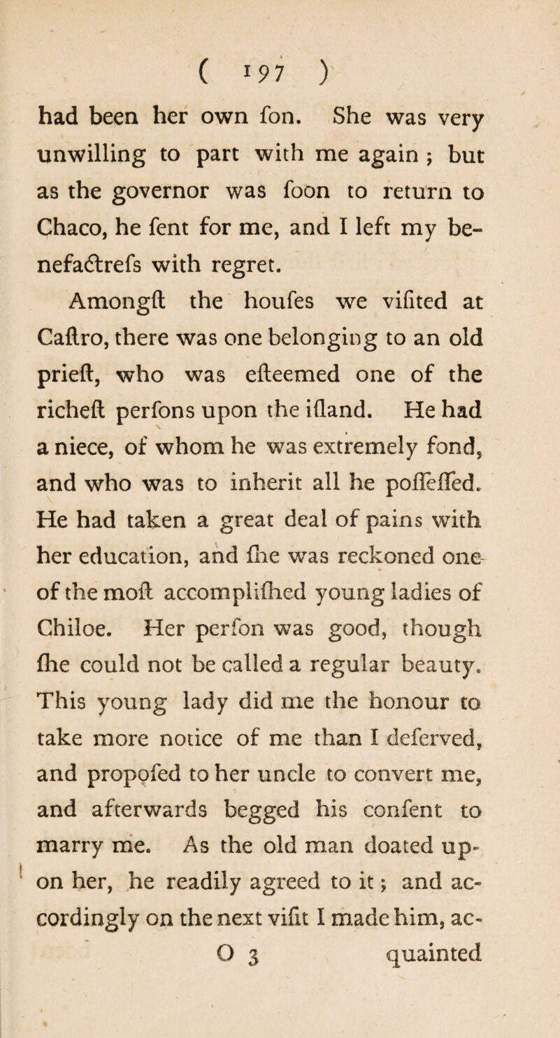 ( ^97 ) had been her own fon. She was very unwilling to part with me again ; but as the governor was foon to return to Chaco, he fent for me, and I left my be- nefa(5lrefs with regret. Amongft the houfes we vifited at Callro, there was one belonging to an old prieft, who was efteemed one of the richeft perfons upon the ifland. He had a niece, of whom he was extremely fond, and who was to inherit all he poflefled. He had taken a great deal of pains with her education, and ilie was reckoned one of themoft accomplifhed young ladies of Chiloe. Her perfon was good, though fhe could not be called a regular beauty. This young lady did me the honour to take more notice of me than I deferved, and propofed to her uncle to convert me, and afterwards begged his confent to marry rrie. As the old man doated up¬ on her, he readily agreed to it; and ac¬ cordingly on the next vifit I made him, ac- O 3 quainted