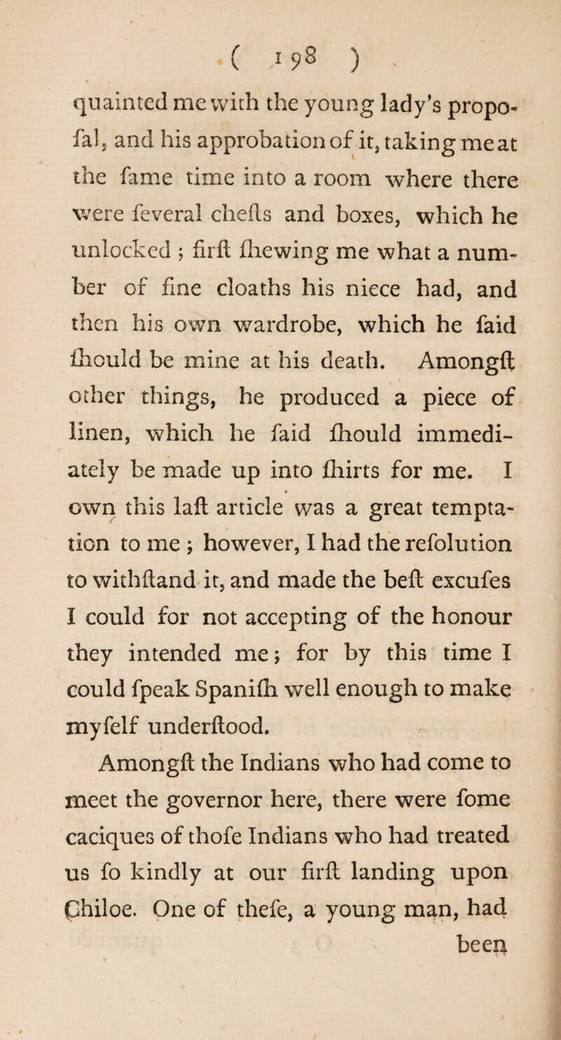 quainted me with the young lady’s propo- fal, and his approbation of it, taking me at the fame time into a room where there were feveral chefts and boxes, which he unlocked ; firft fliewing me what a num¬ ber of fine cloaths his niece had, and then his own wardrobe, which he faid fhould be mine at his death. Amongft I other things, he produced a piece of linen, ■which he faid Ihould immedi¬ ately be made up into fhirts for me. I « own this laft article was a great tempta¬ tion to me ; however, I had the refolution to withftand it, and made the bell excufes I could for not accepting of the honour they intended me; for by this time I could fpeak Spanifh well enough to make myfelf underllood. Amongft the Indians who had come to meet the governor here, there were fome caciques of thofe Indians who had treated us fo kindly at our firft landing upon philoe. One of thefe, a young man, had been