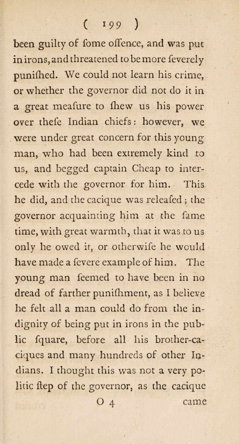 been guilty of forae offence, and was put in irons, and threatened to be more feverely punifhed. We could not learn his crime, or whether the governor did not do it in a great meafure to fhew us his power over thefe Indian chiefs: however, we , were under great concern for this young man, who had been extremely kind to us, and begged captain Cheap to inter¬ cede with the governor for him. This he did, and the cacique was releafed ; the governor acquainting him at the fame i time, with great warmth, that it was to us only he owed ir^ or otherwife he would have made a fevere example of him. The young man feemed to have been in no dread of farther punifliment, as I believe he felt all a man could do from the in¬ dignity of being put in irons in the pub¬ lic fquare, before all his brother-ca¬ ciques and many hundreds of other Ia- dians. I thought this was not a very po¬ litic ftep of the governor, as the cacique O 4 came