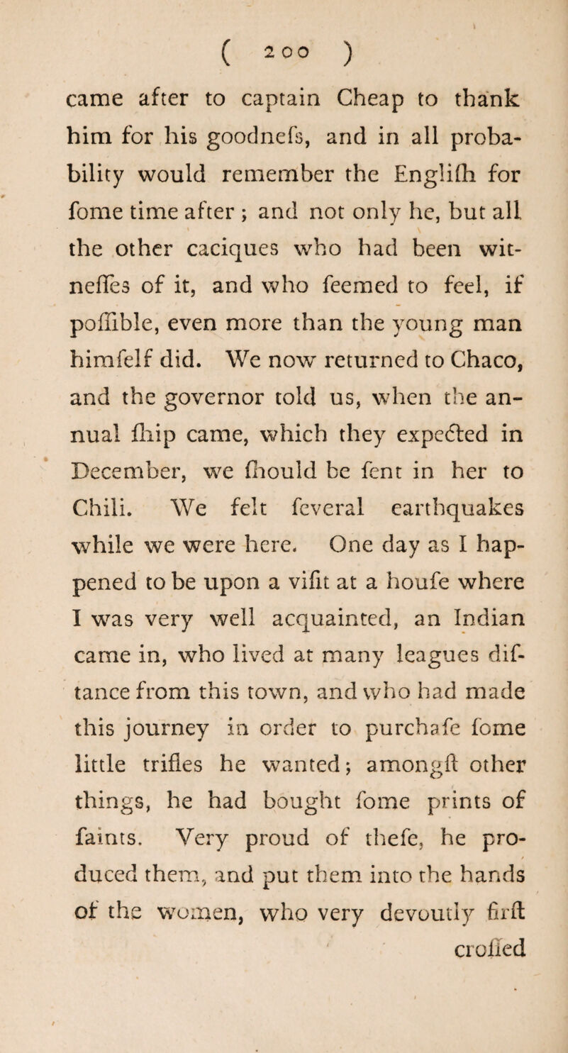 t ( 2 00 ) came after to captain Cheap to thank him for his goodnefs, and in all proba¬ bility would remember the Engiilh for fome time after ; and not only he, but all « the other caciques who had been wit- neffes of it, and who feeraed to feel, if poflible, even more than the young man himfelf did. We now returned to Chaco, and the governor told us, when the an¬ nual fliip came, which they expefted in December, w^e fiiould be fent in her to Chili. We felt feveral earthquakes while we were here. One day as I hap¬ pened to be upon a vifit at a houfe where I w^as very well acquainted, an Indian came in, who lived at many leagues dif- tance from this town, and who had made this journey in order to purchafe fome little trifles he wanted; amongft other things, he had bought fome prints of faints. Very proud of thefe, he pro- f duced them, and put them into the hands of the w^oinen, who very devoutly firfl; crolied /