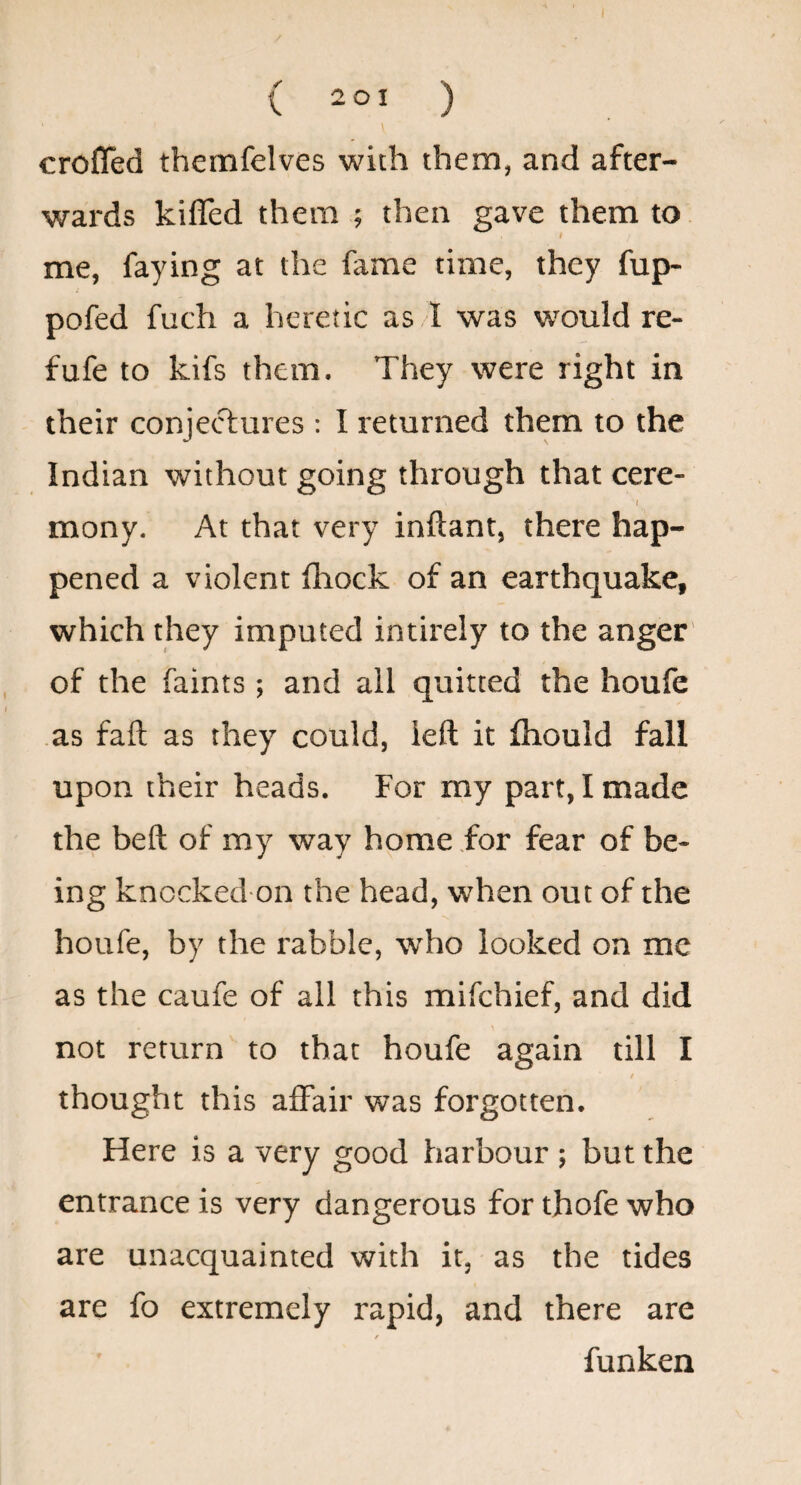 crofled themfelves with them, and after¬ wards kiffed them ; then gave them to me, faying at the fame time, they fup- pofed fuch a heretic as .l was would re- fufe to kifs them. They were right in their conjetT:ures : I returned them to the Indian without going through that cere- I mony. At that very inftant, there hap¬ pened a violent ftiock of an earthquake, which they imputed intirely to the anger' of the faints; and ail quitted the houfe as fail as they could, left it fliould fall upon their heads. For my part, I made the heft of my way home for fear of be¬ ing knccked on the head, when out of the houfe, by the rabble, who looked on me as the caufe of all this mifchief, and did not return to that houfe again till I thought this affair was forgotten. Here is a very good harbour ; but the entrance is very dangerous for thofe who are unacquainted with it, as the tides are fo extremely rapid, and there are / funken