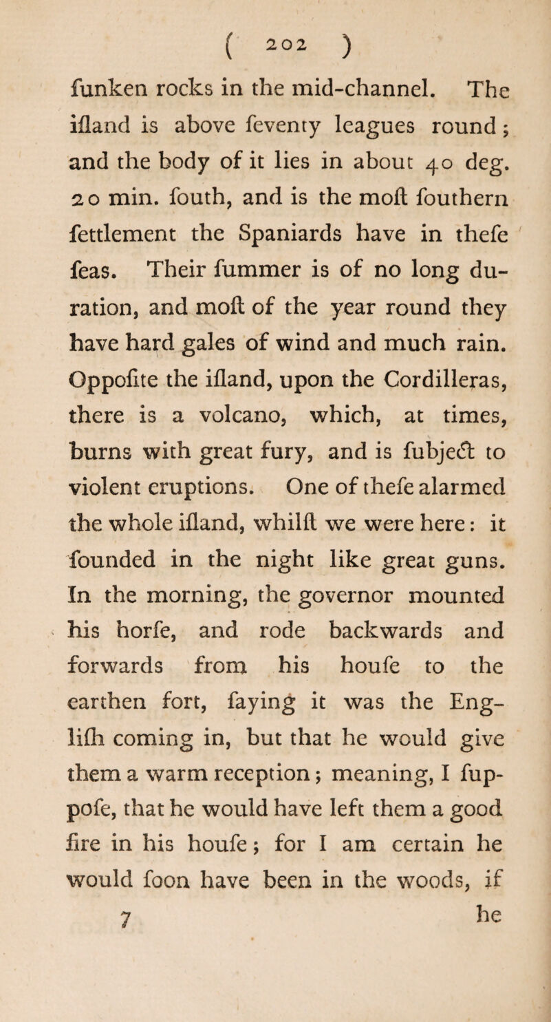 funken rocks in the mid-channel. The ifland is above feventy leagues round; and the body of it lies in about 40 deg. 2 o min. fouth, and is the moft fouthern fettlement the Spaniards have in thefe feas. Their fummer is of no long du¬ ration, and moft of the year round they have hard gales of wind and much rain. Oppofite the ifland, upon the Cordilleras, there is a volcano, which, at times, burns with great fury, and is fubjefft to violent eruptions^ One of thefe alarmed the whole ifland, whilft we were here: it founded in the night like great guns. In the morning, the governor mounted his horfe, and rode backwards and forwards from his houfe to the earthen fort, faying it was the Eng- lifli coming in, but that he would give them a warm reception; meaning, I fup- pofe, that he would have left them a good fire in his houfe; for I am certain he would foon have been in the woods, if he 7