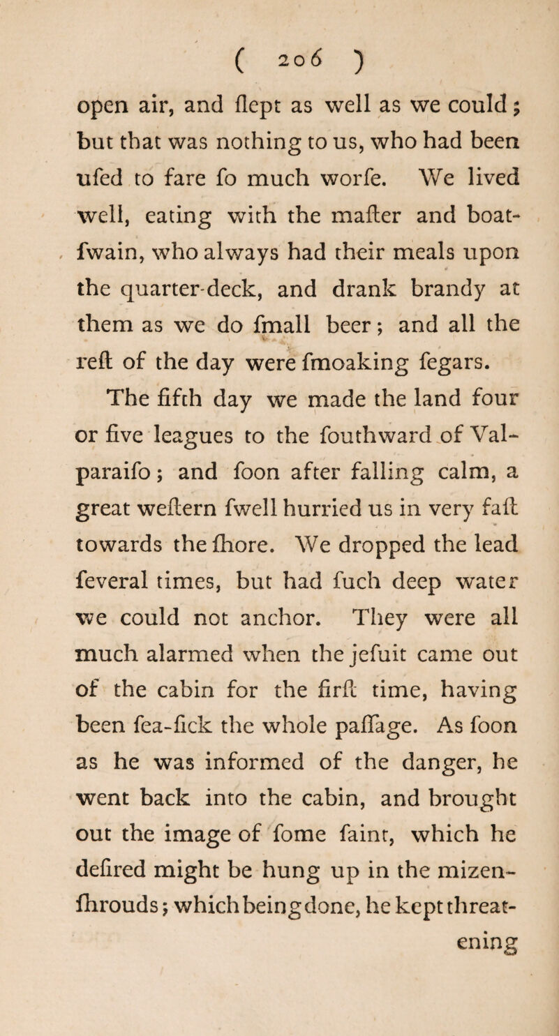 open air, and flept as well as we could; but that was nothing to us, who had been ufed to fare fo much worfe. We lived well, eating with the mailer and boat- . fwain, who always had their meals upon the quarter-deck, and drank brandy at them as we do fmall beer; and all the V reft of the day were fmoaking fegars. The fifth day we made the land four or five leagues to the fouthward.of Val- paraifo; and foon after falling calm, a great weftern fwell hurried us in very faft V * towards the Ihore. We dropped the lead feveral times, but had fuch deep water we could not anchor. They were all much alarmed when the jefuit came out of the cabin for the firll time, having been fea-lick the whole paflage. As foon as he was informed of the danger, he went back into the cabin, and brought out the image of fome faint, which he defired might be hung up in the mizen- fhrouds; which being done, he kept threat¬ ening