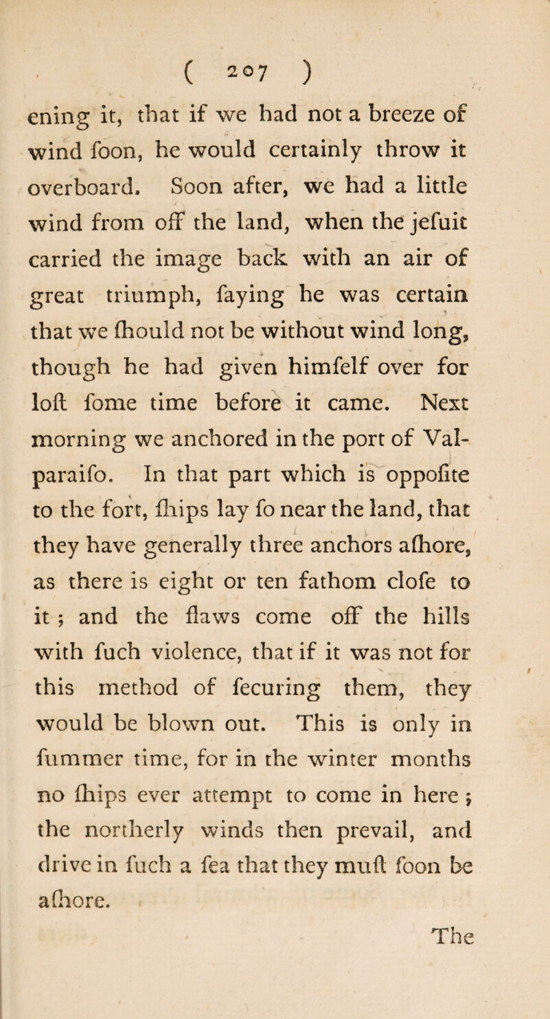 ening it, that if we had not a breeze of wind foon, he would certainly throw it overboard. Soon after, we had a little wind from olF the land, when the jefuit carried the image back with an air of great triumph, faying he was certain that we (hould not be without wind long, I though he had given himfelf over for loft fome time before it came. Next morning we anchored in the port of Val- paraifo. In that part which is oppofite to the fort, fliips lay fo near the land, that they have generally three anchors alhore, as there is eight or ten fathom clofe to it ; and the flaws come oflf the hills with fuch violence, that if it was not for this method of fecuring them, they would be blown out. This is only in fummer time, for in the winter months no fhips ever attempt to come in here ; the northerly winds then prevail, and drive in fuch a fea that they muft foon be afiiore.