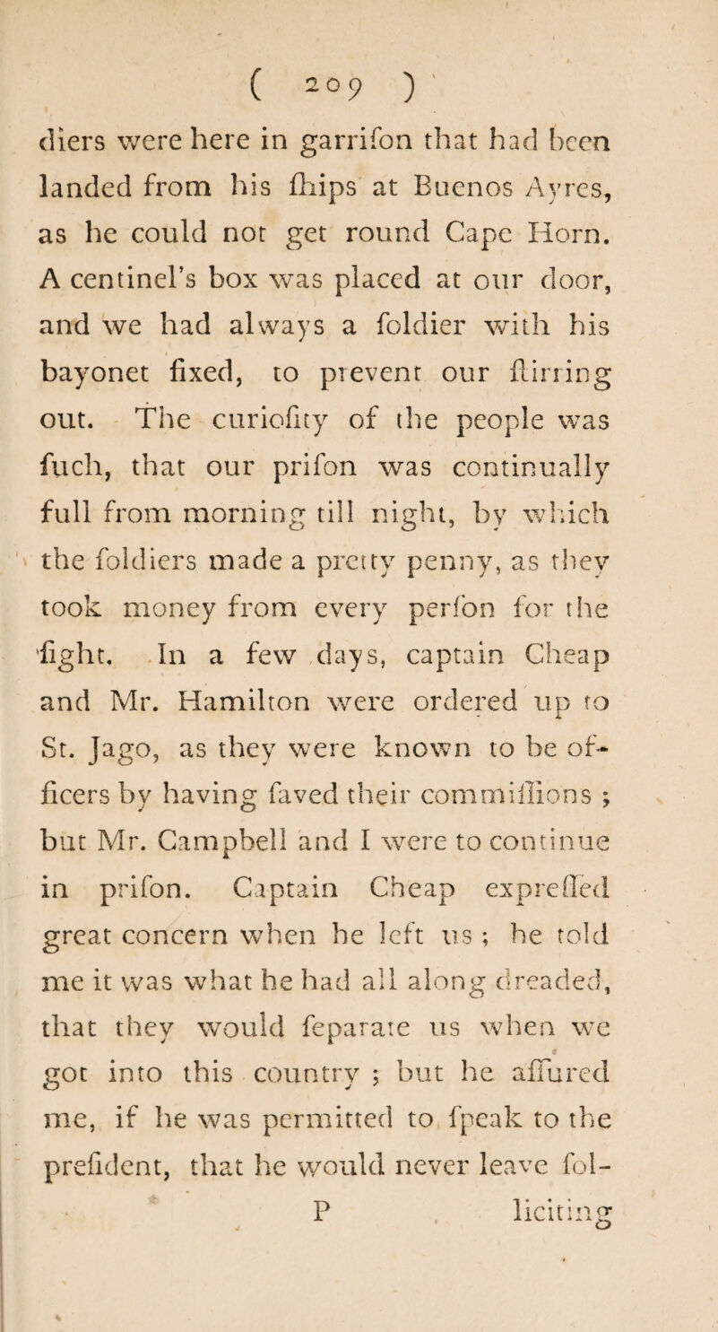 ( 209 )' diers were here in garrifon that had been landed from his fhips at Buenos Ayres, as he could nor get round Cape Horn. A centinel’s box was placed at our door, and we had always a foldier with his bayonet fixed, to prevent our ilirring out. The curiofuy of the people was fuch, that our prifon was continually full from morning till night, by wliich the foldiers made a pretty penny, as they took money from every perfon lor the ’fight, .In a few ,days, captain Cheap and Mr. Hamilton were ordered up to St. Jago, as they were known to be of¬ ficers by having faved their commiilions ; but Mr. Campbell and I were to continue in prifon. Captain Cheap exprefietl great concern when he left us ; he told me it was what he had all along dreaded, that they would feparate us when we got into this country ; but he affured me, if he was permitted to fpeak to the prefidcnt, that he would never leave fol- P , liciting