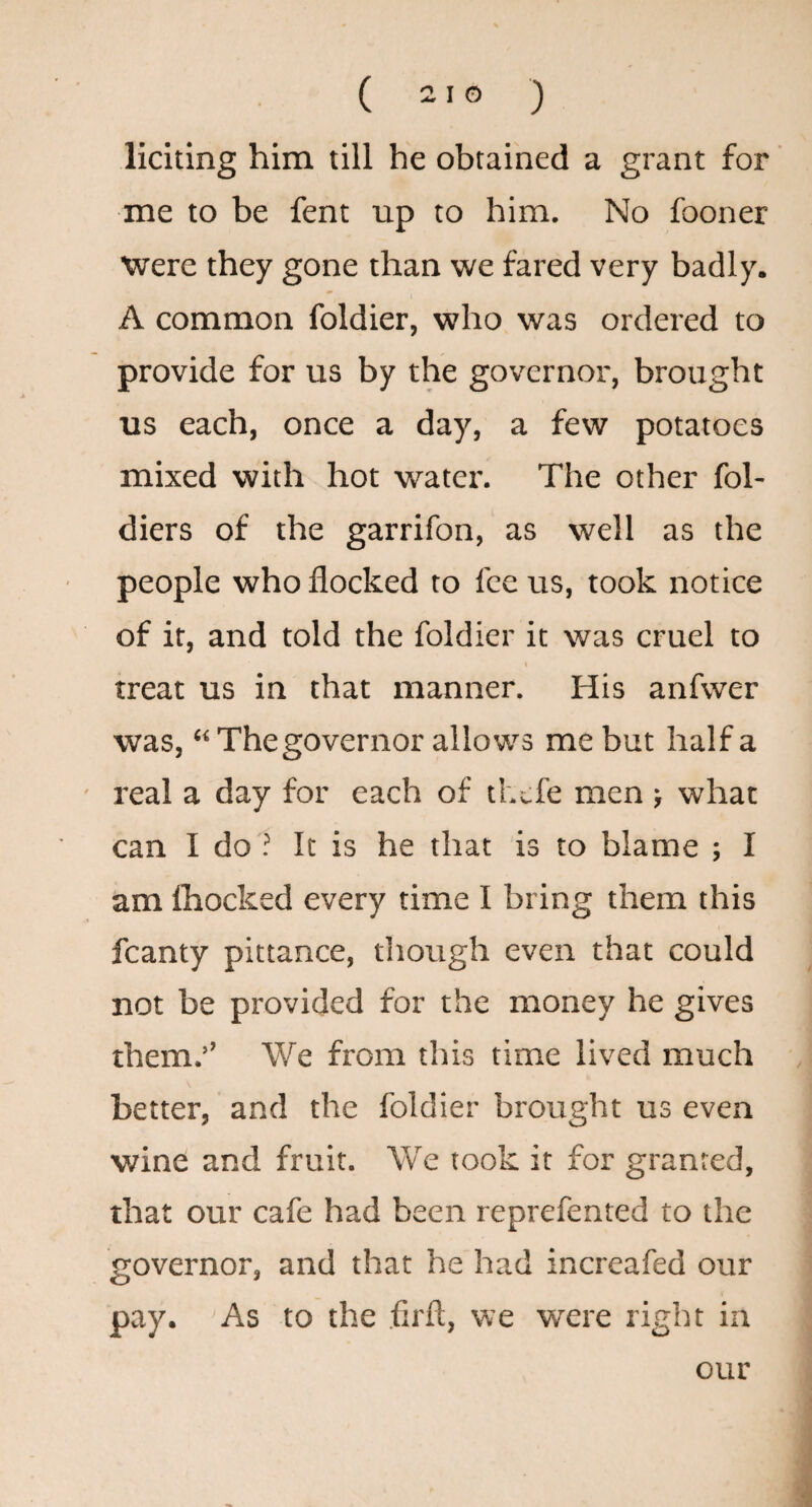 ( ^ ® ) liciting him till he obtained a grant for me to be fent up to him. No fooner Were they gone than we fared very badly. A common foldier, who was ordered to provide for us by the governor, brought us each, once a day, a few potatoes mixed with hot water. The other fol- diers of the garrifon, as well as the people who flocked to fee us, took notice of if, and told the foldier it was cruel to 1 treat us in that manner. His anfwer was, “ The governor allows me but half a real a day for each of thefe men > what can I do ? It is he that is to blame ; I am ihocked every time I bring them this fcanty pittance, though even that could not be provided for the money he gives them.’’ We from this time lived much better, and the foldier brought us even wine and fruit. We took it for granted, that our cafe had been reprefented to the governor, and that he had increafed our pay. As to the firft, we were right in our