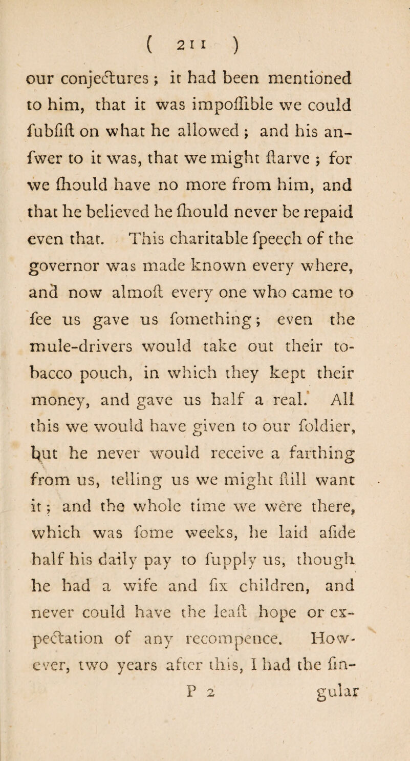 our conjectures j it had been mentioned to him, chat it was impoflible we could fubfifl on what he allowed ; and his an- fwer to it was, that we might ftarve ; for we fliould have no more from him, and that he believed he lliould never be repaid even that. This charitable fpeech of the governor was made known every where, and now almoil every one who came to fee us gave us fomething; even the mule-drivers would take out their to¬ bacco pouch, in which they kept their money, and gave us half a real.* All this we would have eiven to our foldier, hut he never would receive a farthing from us, telling us we might fall want it; and the whole time we were there, which was fome weeks, he laid afide half his daily pay to fupply us, though he had a wife and fix children, and never could have the leafl: hope or ex~ peClation of any recompence. How¬ ever, two years after this, 1 had the fin- P 2 gular