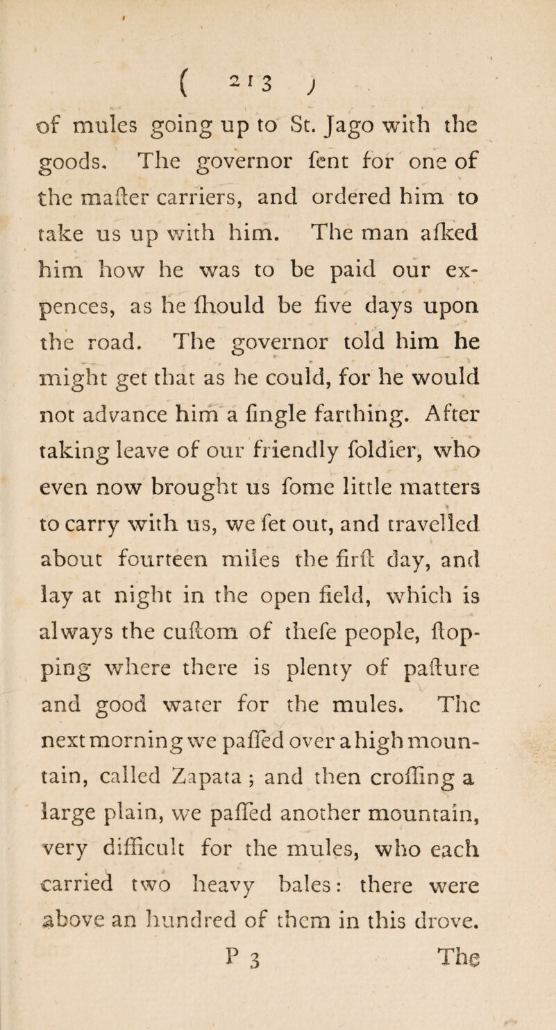 9 ( 213 ; of mules going up to St. Jago with the goods. The governor font for one of the mafler earriers, and ordered him to take us up with him. The man afleed him how he was to be paid our ex- pences, as he fliould be five days upon the road. The governor told him he » \ might get that as he could, for he would not advance him a fingle farthing. After taking leave of our friendly foldier, who even now brought us fome little matters to carry with us, we fet out, and travelled about fourteen miles the firft day, and lay at night in the open field, which is always the cuftom of thefe people, flop¬ ping where there is plenty of pafture and good water for the mules. The next morning we pafled over a high moun¬ tain, called Zapata; and then croffing a large plain, we pafled another mountain, very difficult for the mules, who each carried two heavy bales: there were above an laundred of them in this drove.
