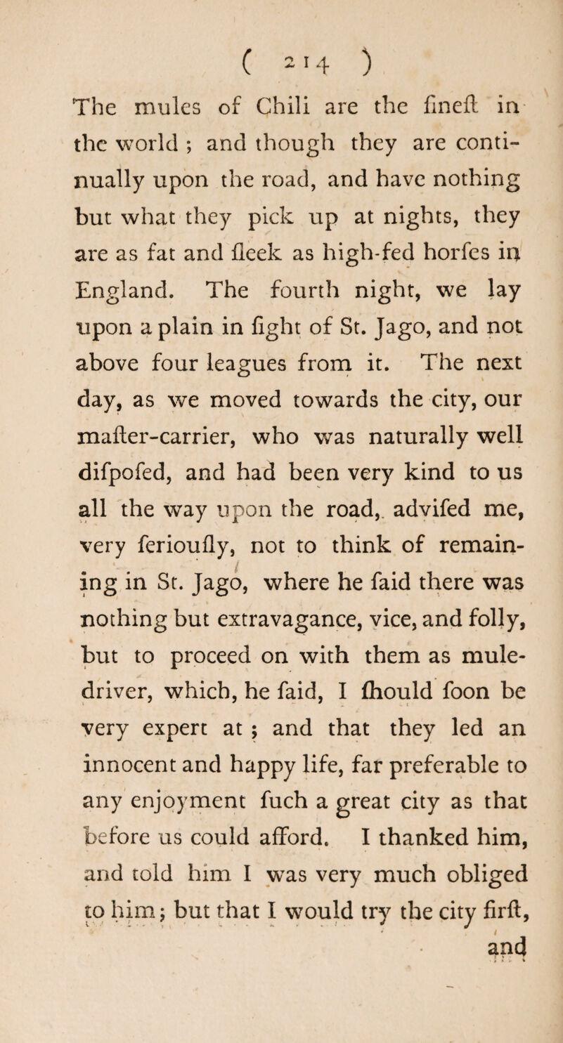The mules of Chili are the finefl: in- the world ; and though they are conti¬ nually upon the road, and have nothing but what they pick up at nights, they are as fat and fleek as high-fed horfes ia England. The fourth night, we lay upon a plain in fight of St. Jago, and not above four leagues frorn it. The next day, as we moved towards the city, our mafter-carrier, who was naturally well difpofed, and had been very kind to us all the way upon the road,, advifed me, very ferioufly, not to think of remain¬ ing in St. Jago, where he faid there was nothing but extravagance, vice, and folly, hut to proceed on with them as mule- driver, which, he faid, I fhould foon be very expert at; and that they led an innocent and happy life, far preferable to any enjoyment fuch a great city as that before us could afford. I thanked him, and told him I was very much obliged to him; but that I would try the city firft, i and