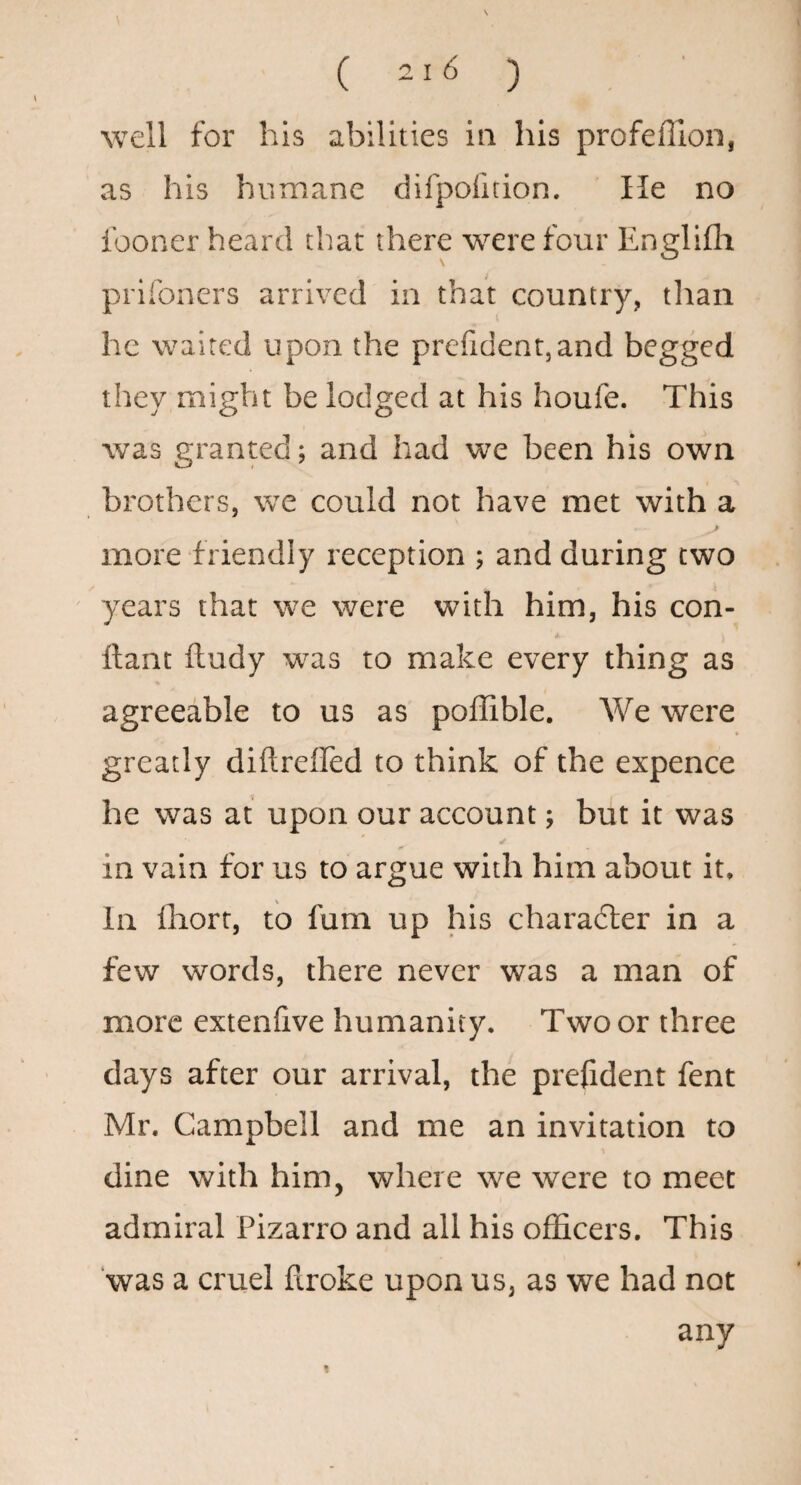s ( 216 ) ■ well for his abilities in his profeffion, as his humane difpolition. He no fooner heard that there were four Englifli prifoners arrived in that country, than he waited upon the prefident,and begged they might be lodged at his houfe. This was granted; and had we been his own brothers, we could not have met with a more friendly reception ; and during two years that we were with him, his con- llant ftudy was to make every thing as agreeable to us as pofRble. We were greatly diftreffed to think of the expence he was at upon our account; but it was in vain for us to argue with him about it. In lliort, to fum up his character in a few words, there never was a man of more extenfive humanity. Two or three days after our arrival, the prefident fent Mr. Campbell and me an invitation to dine with him, where we were to meet admiral Pizarro and all his officers. This ‘was a cruel firoke upon us, as we had not any