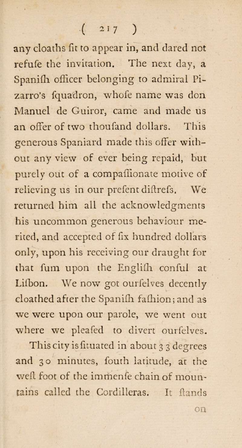 any cloaths fit to appear in, and dared not refufe the invitation. The next day, a Spanifli officer belonging to admiral Pi- zarro’s fquadron, whofe name was don Manuel de Guiror, came and made us an offer of two thoufand dollars. This generous Spaniard made this offer with¬ out any view of ever being repaid, but purely out of a compaffionate motive of relieving us in our prefent diftrefs. We returned him all the acknowledgments his uncommon generous behaviour me¬ rited, and accepted of fix hundred dollars only, upon his receiving our draught for that fum upon the Englifla conful at Lifbon. We now got ourfelves decently cloathed after the Spanifli fafliion; and as we were upon our parole, we went out where we pleafed to divert ourfelves. This city is fituated in about 3 3 degrees and 30 minutes, fouth latitude, at the well foot of the immenfe chain of moun' tains called the Cordilleras. It ftands on