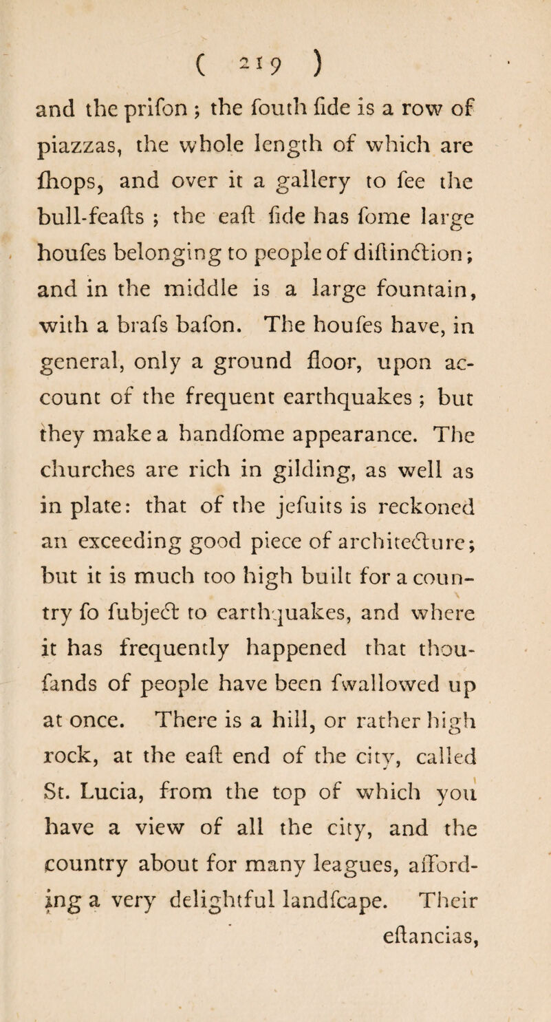 ( -19 ) and the prifon ; the fouth fide is a row of piazzas, the whole length of which are fliops, and over it a gallery to fee the bulhfeafts ; the eaft fide has fome large houfes belonging to people of difiinftion; and in the middle is a large fountain, with a brafs bafon. The houfes have, in general, only a ground floor, upon ac¬ count of the frequent earthquakes ; but they make a handfome appearance. The churches are rich in gilding, as well as in plate: that of the jefuits is reckoned an exceeding good piece of architefture; but it is much too high built for a coun¬ try fo fubjecft to earthquakes, and where it has frequently happened that thou- fands of people have been fwallowed up at once. There is a hill, or rather high rock, at the eaft end of the city, called St. Lucia, from the top of which you have a view of all the city, and the country about for many leagues, afford¬ ing a very delightful landfcape. Their eftancias,