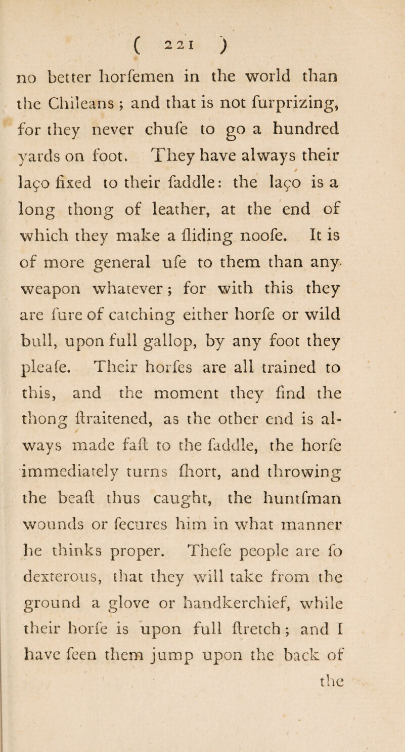 no better horfemen in the world than the Chileans ; and that is not furprizing, for they never chufe to go a hundred yards on foot. They have always their la90 fixed to their faddle: the lafo is a long thong of leather, at the end of which they make a Aiding noofe. It is of more general ufe to them than any^ weapon whatever; for with this they are fare of catching either horfe or wild bull, upon full gallop, by any foot they pleafe. Their horfes are all trained to this, and the moment they And the thong Araitened, as the other end is al- / ways made faA to the faddle, the horfe immediately turns fhort, and throwing the beaA thus caught, the huntfman wounds or fecures him in what manner he thinks proper. Thefe people are fo dexterous, that they will take from the ground a glove or handkerchief, while their horfe is upon full Aretch ; and I have feen them jump upon the back of