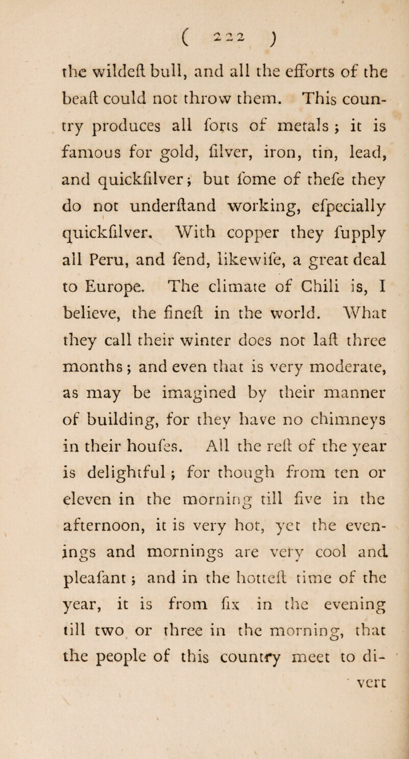the wildeftbull, and all the efforts o£ the beaft could not throw them. This coun¬ try produces all forts of metals ; it is famous for gold, filver, iron, tin, lead, and quickfilver; but fome of thefe they do not underftand working, efpecially quickfilver. With copper they fupply all Peru, and fend, likewife, a great deal to Europe. The climate of Chili is, I believe, the fineft in the world. What they call their winter does not laft three months; and even that is very moderate, as may be imagined by their manner of building, for they have no chimneys in their houfes. All the rell of the year is delightful; for though from ten or eleven in the morning till five in the afternoon, it is very hot, yet the even¬ ings and mornings are very cool and pleafant; and in the hottefl time of the year, it is from fix in the evening till two or three in the mornins;, that the people of this country meet to di- ■ vert