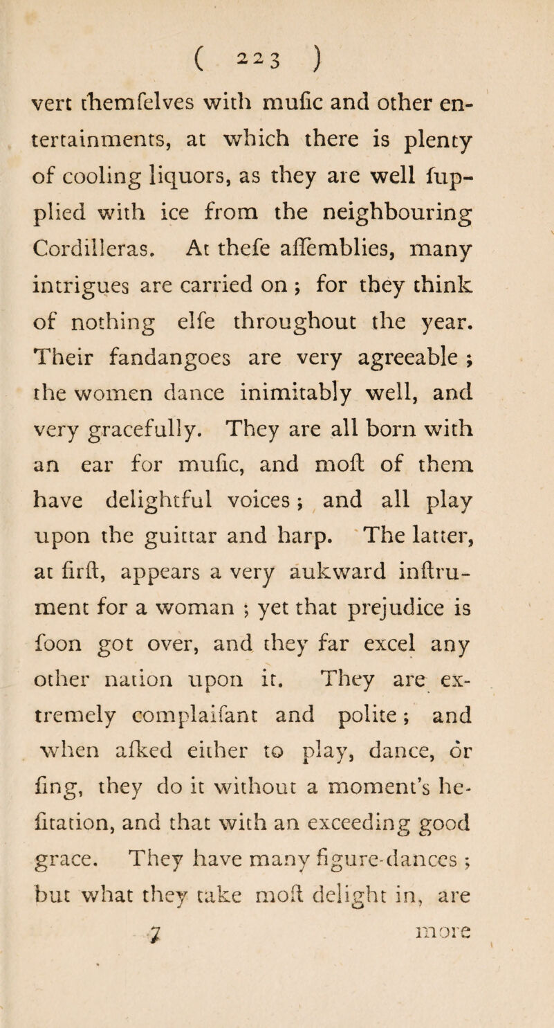 vert themfelves with mufic and other en¬ tertainments, at which there is plenty of cooling liquors, as they are well fup- plied with ice from the neighbouring Cordilleras. At thefe ailemblies, many intrigues are carried on ; for they think of nothing elfe throughout the year. Their fandangoes are very agreeable ; the women dance inimitably well, and very gracefully. They are all born with an ear for mufic, and moft of them have delightful voices ; ^ and all play upon the guictar and harp. 'The latter, at firft, appears a very aukward inftru- ment for a woman *, yet that prejudice is foon got over, and they far excel any other nation upon it. They are ex¬ tremely complaifant and polite; and when afked either to play, dance, or fing, they do it without a moment’s he- fitation, and that with an exceeding good grace. They have many figure-dances ; but what they take moil delight in, are 7 more
