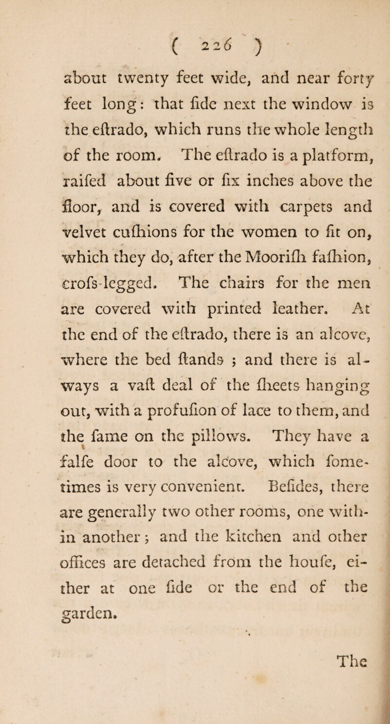 ( 22(5 ) about twenty feet vtride, and near forty feet long: that fide next the window is the eftrado, which runs the whole length of the room. The eftrado is a platform, raifed about five or fix inches above the floor, and is covered with carpets and velvet cufhions for the women to fit on, which they do, after the Moorifli fafhion, crofs-legged. The chairs for the men / are covered with printed leather. At' the end of the eftrado, there is an alcove, where the bed ftands ; and there is al¬ ways a vaft deal of the flieets hanging out, with a profufion of lace to them, and the fame on the pillows. They have a falfe door to the alcove, which fome- times is very convenient. Befides, there are generally two other rooms, one with¬ in another; and the kitchen and other offices are detached from the houfe, ei¬ ther at one fide or the end of the garden.