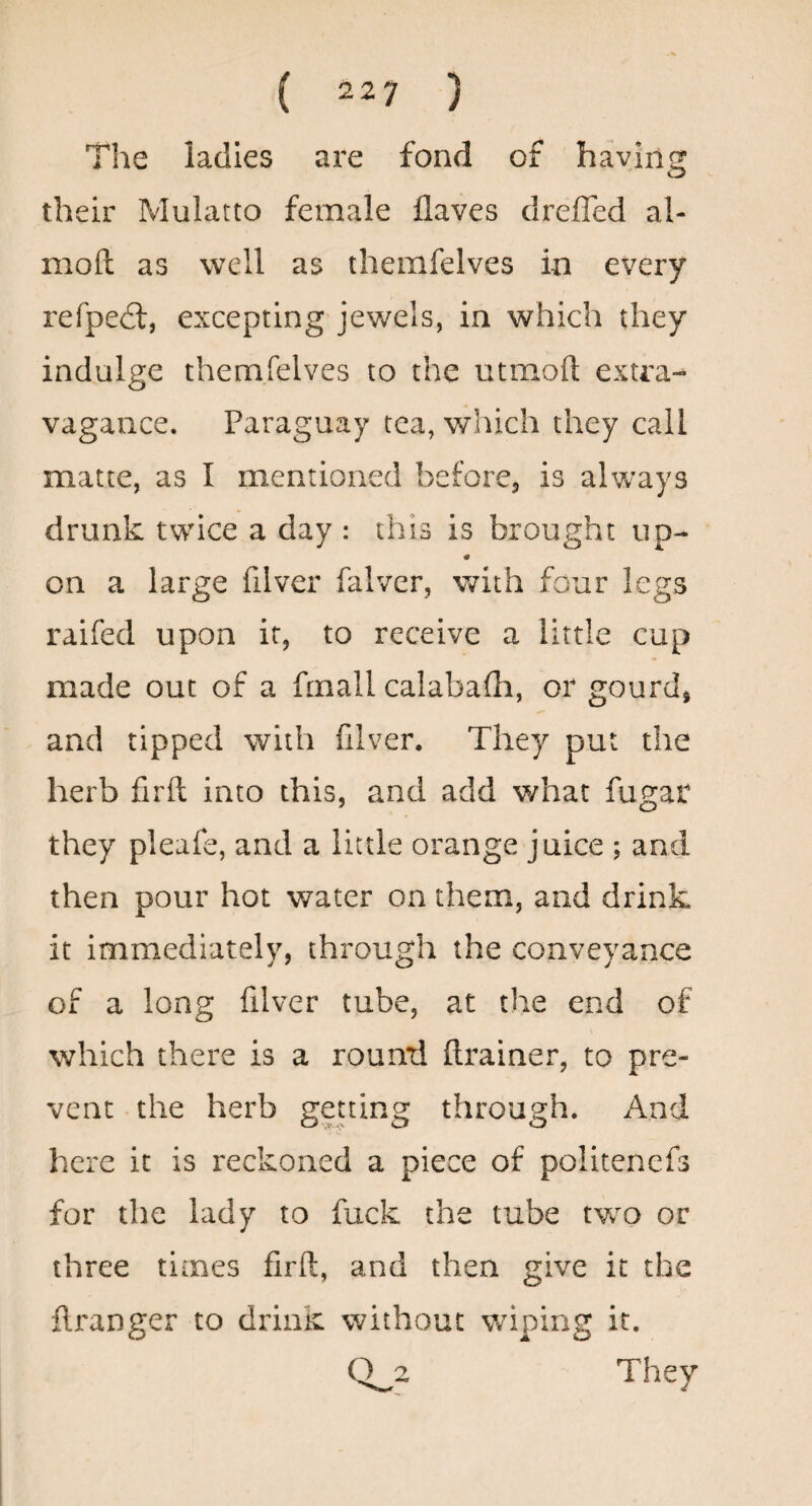 The ladies are fond of haying their Mulatto female flaves dreffed al- moft as well as themfelves in every refped:, excepting jewels, in which they indulge themfelves to the utmoft extra¬ vagance. Paraguay tea, which they call matte, as I mentioned before, is always drunk twice a day : this is brought up- on a large filver falver, with four legs raifed upon ir, to receive a little cup made out of a frnall calabafti, or gourdi and tipped with filver. They put the herb firft into this, and add what fu^at they pleafe, and a little orange juice ; and then pour hot water on them, and drink it immediately, through the conveyance of a long filver tube, at the end of v/hich there is a round drainer, to pre¬ vent the herb gening through. And here it is reckoned a piece of politenefs for the lady to fuck the tube two or three times firft, and then give it the ftranger to driiiK without wiping it. 0^2 They