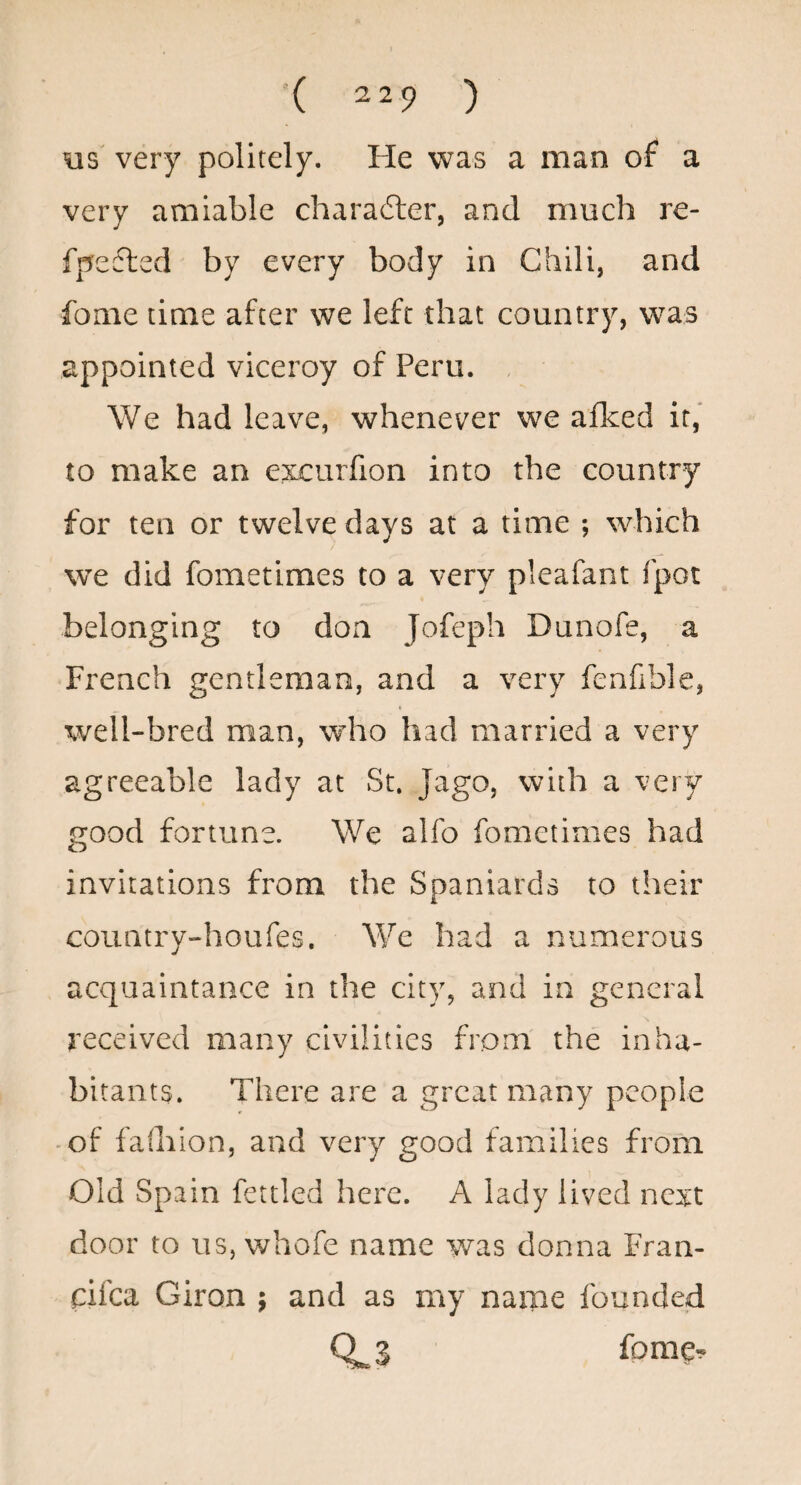 \is very politely. He was a man of a very amiable charafter, and much re- fpefted by every body in Chili, and fome time after we left that country, was appointed viceroy of Peru. , We had leave, whenever we afked it,' to make an excurfion into the country for ten or twelve days at a time ; which we did fometimes to a very pleafant fpot belonging to don Jofeph Dunofe, a French gentleman, and a very fenfible, well-bred man, who had married a very agreeable lady at St. Jago, with a very good fortune. We alfo fometimes had invitations from the Spaniards to their country-houfes. We had a numerous acquaintance in the city, and in general received many civilities from the inha¬ bitants. There are a great many people -of faihion, and very good families from Old Spain fettled here. A lady lived next door to us, whofe name was donna Fran- eifea Giron ; and as my name founded 0^3 {omQ^