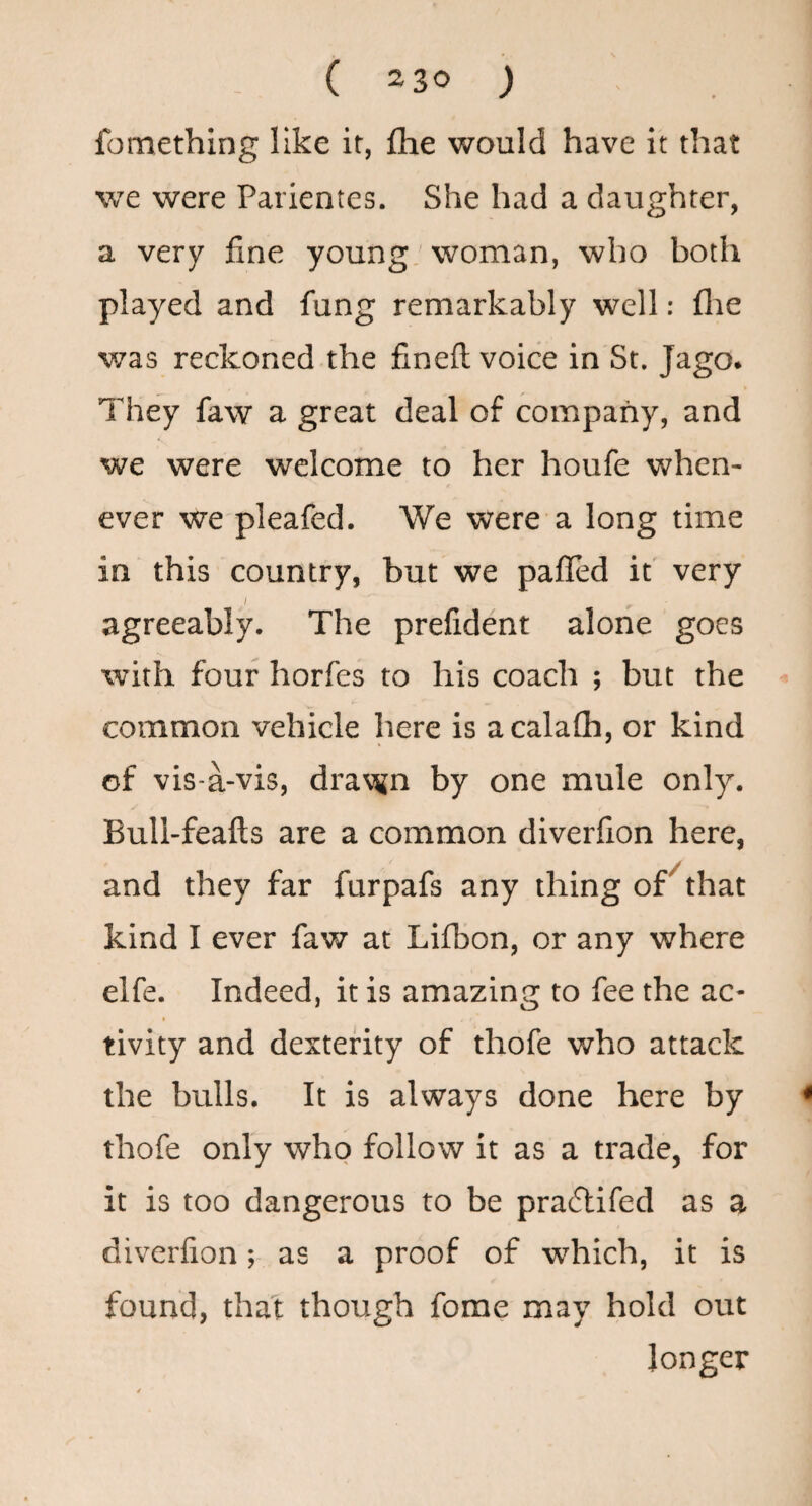 fomething like it, flie would have it that we were Parientes. She had a daughter, a very fine young' woman, who both played and fung remarkably well: flae v/as reckoned the fineft voice in St. Jago. They faw a great deal of coiupany, and we were welcome to her houfe when¬ ever we pleafed. We were a long time in this country, but we palled it very agreeably. The prefident alone goes with four horfes to his coach ; but the common vehicle here is acalafli, or kind of vis-a-vis, drat^jn by one mule only. Bull-feafts are a common diverfion here, and they far furpafs any thing or that kind I ever faw at Lilbon, or any where elfe. Indeed, it is amazing to fee the ac¬ tivity and dexterity of thofe who attack the bulls. It is always done here by < thofe only who follow it as a trade, for it is too dangerous to be pradlifed as a diverfion; as a proof of which, it is found, that though fome may hold out longer