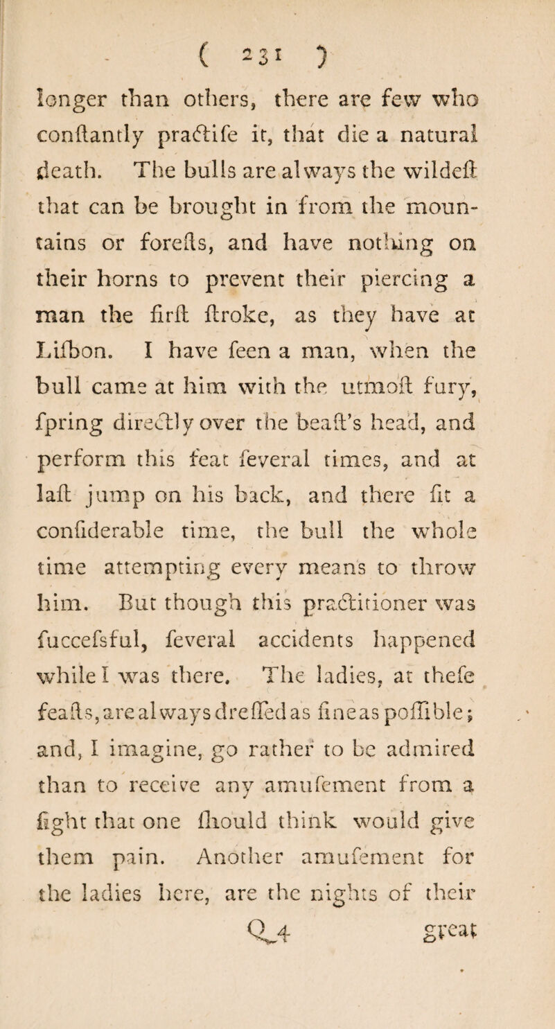 longer than others, there are few who conftantly praftife it, that die a natural death. The bulls are always the wildeft that can be brought in from the moun¬ tains or forefts, and have notlung on their horns to prevent their piercing a man the firll ftroke, as they have at Lifbon. I have feen a man, when the bull came at him with the uthioft fury, fpring directly over the beaft’s head, and perform this feat feveral times, and at laft jump on his back, and there fit a confiderable time, the bull the whole time attempting every means to throw him. But though this pradlitioner was fuccefsful, feveral accidents happened while I was there. The ladies, at thefe feails,arealwaysdrefTedas fineaspoffible; and, I imagine, go rather to be admired than to receive any amiircment from a fight that one lliould think would give them pain. Another amufement for the ladies here, are the nights of their 0^4 gveat