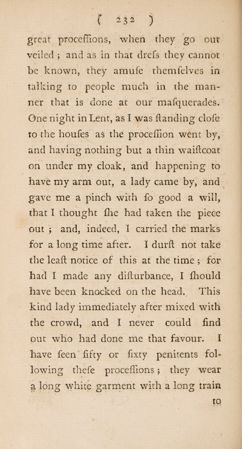 great proccflions, when they go out r veiled ; and as in that drefs they cannot be known, they amufe themfelves in talking to people much in the man¬ ner that is done at our mafquerades. One night in Lent, as I was ftariding clofe to the houfes as the proceffion went by, and haying nothing but a thin waiftcoat on under my cloak, and happening to have my arm out, a lady came by, and gave me a pinch with fo good a will, that I thought fhe had taken the piece out ; and, indeed, I carried the marks for a long time after. I durft not take the leaft notice of this at the time ; for had I made any diilurbance, I fliould have been knocked on the head. This t kind lady immediately after mixed with the crowd, and I never could find put who had done me that favour. I have feen' fifty or fixty penitents fol¬ lowing thefe proceffions; they wear a long \Yhite garrnent with a long train to
