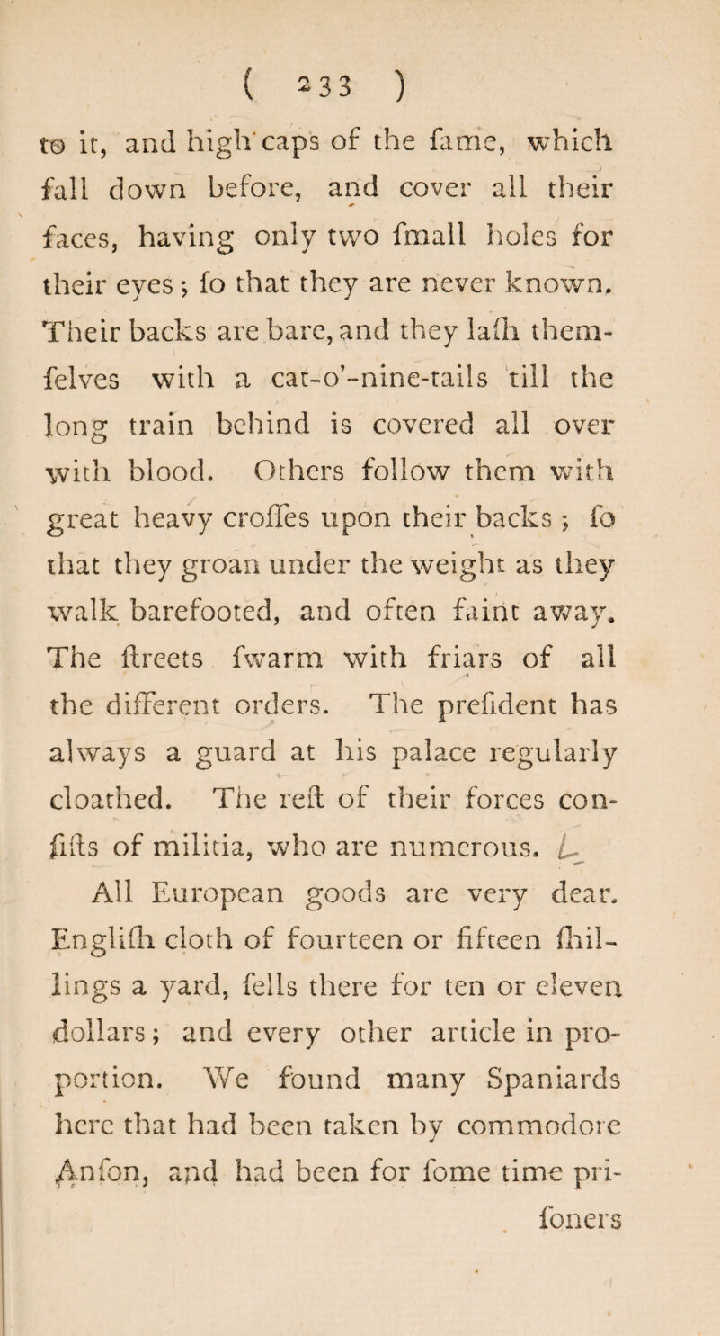 tQ it, and high caps of the fame, which J fall down before, and cover all their faces, having only two fmall holes for their eyes; fo that they are never known. Their backs are bare, and they lafli them- felves with a cat-o’-nine-tails till the long train behind is covered all over with blood. Others follow them with great heavy crofles upon their backs ; fo that they groan under the weight as they walk barefooted, and often faint avizay* The ftreets fwarm with friars of all the different orders. The prefident has always a guard at his palace regularly cloathed. The reft of their forces corn fifts of militia, who are numerous. All European goods are very dear. Engliili cloth of fourteen or fifteen fliil- lings a yard, fells there for ten or eleven dollars; and every other article in pro¬ portion. We found many Spaniards here that had been taken by commodore /^nfori, and had been for fome time pri- foners