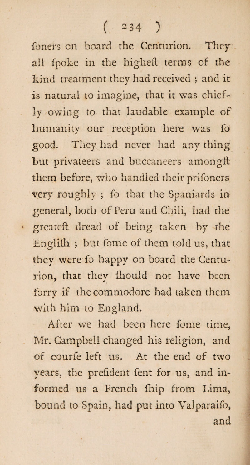 foners cn board the Centurion. They all fpoke in the higheft terms of the » kind treatment they had received ; and it is natural to imagine, that it was chief¬ ly owing to that laudable example of liumanity our reception here was fo good. They had never had any thing but privateers and buccaneers amongft them before, v/ho handled their prifoners very roughly ; fo that the Spaniards in general, both of Peru and Chili, had the greateft dread of being taken by the Englilh ; but fome of them told us, that they were fo happy on board the Centu¬ rion, that they flaould not have been forry if the commodore had taken them with him to England. After we had been here fome time, Mr. Campbell changed his religion, and of courfe left us. At the end of two years, the prefident fent for us, and in¬ formed us a French fhip from Lima, bound to Spain, had put into Valparaifo, and