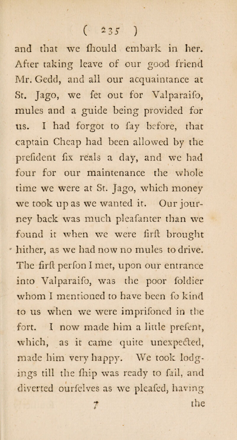 / ( -zs ) and that we fliould . embark in her. t After taking leave of our good friend Mr. Gedcl, and all our acquaintance at St. Jago, we fet out for Valparaifo, mules and a guide being provided for I US. I had forgot to fay before, that captain Cheap had been allowed by the prefident fix reals a day, and v;e had I four for our maintenance the whole time we were at St. Jago, which money we took up as we wanted it. Our jour¬ ney back was much pleafanter than we found it when we were firft brought hither, as we had now no mules to drive. The firft perfon I met, upon our entrance into Valparaifo, was the poor foldier whom I mentioned to have been fo kind to us when we were imprifoned in tlie fort. I now made him a little prefent, which, as it came quite unexpefted, made him very happy. We took lodg¬ ings till the fliip was ready to fail, and diverted ourfclves as we pleafed, having