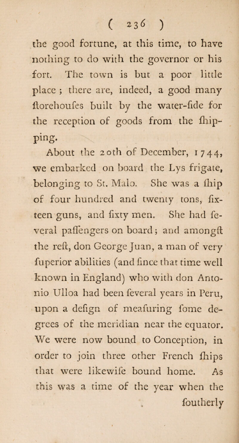 / ( 23^^ ) the good fortune, at this time, to have nothing to do with the governor or his fort. The town is but a poor little place ; there are, indeed, a good many ftorehoufes built by the wacer-fide for the reception of goods from the fliip- ping. About the 20th of December, 1744, we embarked on board the Lys frigate, belonging to St. Maio. She was a (hip of four hundred and twenty tons, fix- teen guns, and fixty men. She had fe- verai paffengers on board; and araongft the reft, don George Juan, a man of very fuperior abilities (and fince that time well known in England) who with don Anto¬ nio Ulloa had been feveral years in Peru, upon a defign of meafuring fome de¬ grees of the meridian near the equator. We were now bound to Conception, in order to join three other French fliips that were likewife bound home. As this was a time of the year when the foutherly
